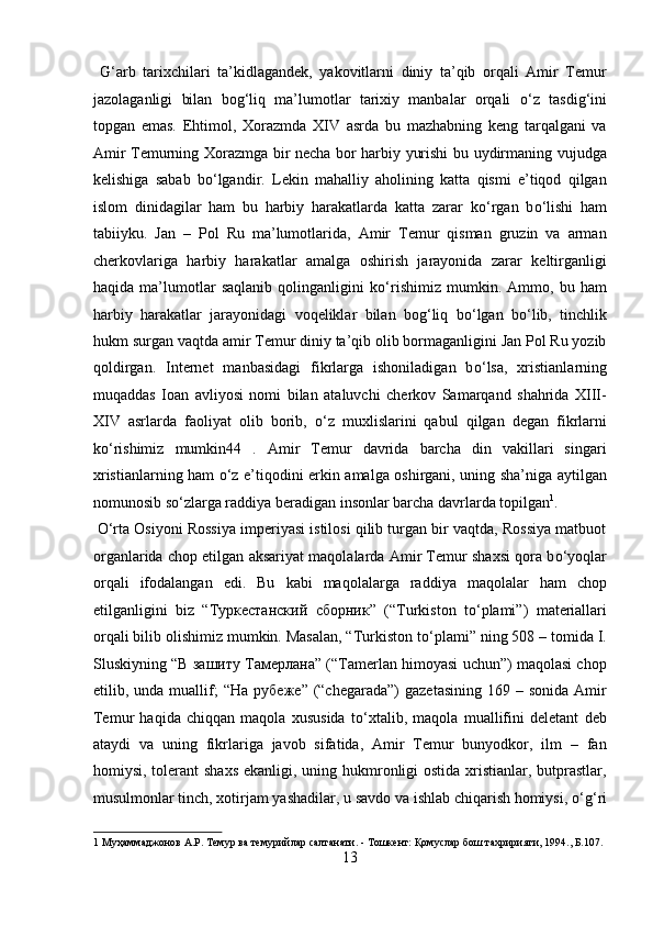   G‘arb   tarixchilari   ta’kidlagandek,   yakovitlarni   diniy   ta’qib   orqali   Amir   Temur
jazolaganligi   bilan   bog‘liq   ma’lumotlar   tarixiy   manbalar   orqali   о ‘z   tasdig‘ini
topgan   emas.   Ehtimol,   Xorazmda   XIV   asrda   bu   mazhabning   keng   tarqalgani   va
Amir Temurning Xorazmga bir necha bor harbiy yurishi bu uydirmaning vujudga
kelishiga   sabab   b о ‘lgandir.   Lekin   mahalliy   aholining   katta   qismi   e’tiqod   qilgan
islom   dinidagilar   ham   bu   harbiy   harakatlarda   katta   zarar   k о ‘rgan   b о ‘lishi   ham
tabiiyku.   Jan   –   Pol   Ru   ma’lumotlarida,   Amir   Temur   qisman   gruzin   va   arman
cherkovlariga   harbiy   harakatlar   amalga   oshirish   jarayonida   zarar   keltirganligi
haqida   ma’lumotlar   saqlanib   qolinganligini   k о ‘rishimiz   mumkin.   Ammo,   bu   ham
harbiy   harakatlar   jarayonidagi   voqeliklar   bilan   bog‘liq   b о ‘lgan   b о ‘lib,   tinchlik
hukm surgan vaqtda amir Temur diniy ta’qib olib bormaganligini Jan Pol Ru yozib
qoldirgan.   Internet   manbasidagi   fikrlarga   ishoniladigan   b о ‘lsa,   xristianlarning
muqaddas   Ioan   avliyosi   nomi   bilan   ataluvchi   cherkov   Samarqand   shahrida   XIII-
XIV   asrlarda   faoliyat   olib   borib,   о ‘z   muxlislarini   qabul   qilgan   degan   fikrlarni
k о ‘rishimiz   mumkin44   .   Amir   Temur   davrida   barcha   din   vakillari   singari
xristianlarning ham   о ‘z e’tiqodini erkin amalga oshirgani, uning sha’niga aytilgan
nomunosib s о ‘zlarga raddiya beradigan insonlar barcha davrlarda topilgan 1
.     
  О ‘rta Osiyoni Rossiya imperiyasi istilosi qilib turgan bir vaqtda, Rossiya matbuot
organlarida chop etilgan aksariyat maqolalarda Amir Temur shaxsi qora b о ‘yoqlar
orqali   ifodalangan   edi.   Bu   kabi   maqolalarga   raddiya   maqolalar   ham   chop
etilganligini   biz   “ Туркестанский   сборник ”   (“Turkiston   t о ‘plami”)   materiallari
orqali bilib olishimiz mumkin. Masalan, “Turkiston t о ‘plami” ning 508 – tomida I.
Sluskiyning “ В   зашиту   Тамерлана ” (“Tamerlan himoyasi uchun”) maqolasi chop
etilib, unda  muallif;   “ На   рубеже ” (“chegarada”)   gazetasining  169  – sonida  Amir
Temur   haqida   chiqqan   maqola   xususida   t о ‘xtalib,   maqola   muallifini   deletant   deb
ataydi   va   uning   fikrlariga   javob   sifatida,   Amir   Temur   bunyodkor,   ilm   –   fan
homiysi, tolerant  shaxs ekanligi, uning hukmronligi ostida xristianlar, butprastlar,
musulmonlar tinch, xotirjam yashadilar, u savdo va ishlab chiqarish homiysi,  о ‘g‘ri
1  Муҳаммаджонов А.Р. Темур ва темурийлар салтанати. - Тошкент: Қомуслар бош тахририяти, 1994., Б.107. 
13  
  