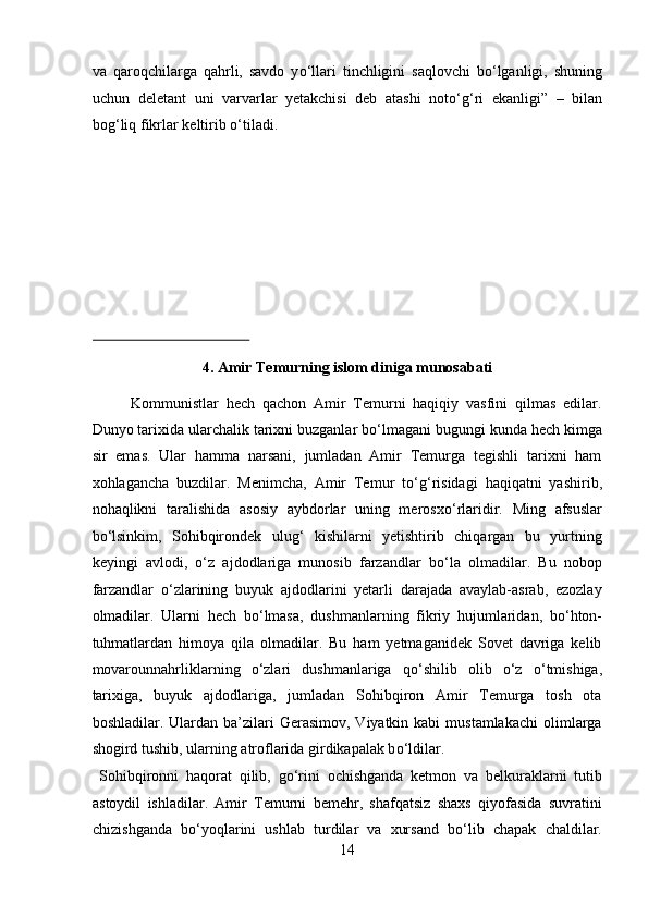va   qaroqchilarga   qahrli,   savdo   y о ‘llari   tinchligini   saqlovchi   b о ‘lganligi,   shuning
uchun   deletant   uni   varvarlar   yetakchisi   deb   atashi   not о ‘g‘ri   ekanligi”   –   bilan
bog‘liq fikrlar keltirib  о ‘tiladi. 
 
 
 
 
 
 
4. Amir Temurning islom diniga munosabati 
Kommunistlar   hech   qachon   Amir   Temurni   haqiqiy   vasfini   qilmas   edilar.
Dunyo tarixida ularchalik tarixni buzganlar b о ‘lmagani bugungi kunda hech kimga
sir   emas.   Ular   hamma   narsani,   jumladan   Amir   Temurga   tegishli   tarixni   ham
xohlagancha   buzdilar.   Menimcha,   Amir   Temur   t о ‘g‘risidagi   haqiqatni   yashirib,
nohaqlikni   taralishida   asosiy   aybdorlar   uning   merosx о ‘rlaridir.   Ming   afsuslar
b о ‘lsinkim,   Sohibqirondek   ulug‘   kishilarni   yetishtirib   chiqargan   bu   yurtning
keyingi   avlodi,   о ‘z   ajdodlariga   munosib   farzandlar   b о ‘la   olmadilar.   Bu   nobop
farzandlar   о ‘zlarining   buyuk   ajdodlarini   yetarli   darajada   avaylab-asrab,   ezozlay
olmadilar.   Ularni   hech   b о ‘lmasa,   dushmanlarning   fikriy   hujumlaridan,   b о ‘hton-
tuhmatlardan   himoya   qila   olmadilar.   Bu   ham   yetmaganidek   Sovet   davriga   kelib
movarounnahrliklarning   о ‘zlari   dushmanlariga   q о ‘shilib   olib   о ‘z   о ‘tmishiga,
tarixiga,   buyuk   ajdodlariga,   jumladan   Sohibqiron   Amir   Temurga   tosh   ota
boshladilar. Ulardan  ba’zilari   Gerasimov,  Viyatkin kabi   mustamlakachi   olimlarga
shogird tushib, ularning atroflarida girdikapalak b о ‘ldilar.    
  Sohibqironni   haqorat   qilib,   g о ‘rini   ochishganda   ketmon   va   belkuraklarni   tutib
astoydil   ishladilar.   Amir   Temurni   bemehr,   shafqatsiz   shaxs   qiyofasida   suvratini
chizishganda   b о ‘yoqlarini   ushlab   turdilar   va   xursand   b о ‘lib   chapak   chaldilar.
14  
  