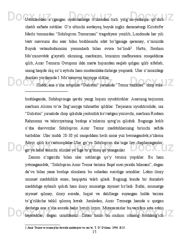 Ustozlaridan   о ‘rgangan   uydirmalarga   о ‘zlaridan   turli   yolg‘on-yashiqni   q о ‘shib
chatib   safsata   sotdilar.   О ‘n   oltinchi   asrdayoq   buyuk   ingliz   daramaturgi   Kiristofer
Marlo   tomonidan   “Sohibqiron   Temurman”   tragediyasi   yozilib,   Londonda   har   yili
teatr   mavsumi   shu   asar   bilan   boshlanishi   odat   b о ‘lganiga   qaramay,   о ‘zimizda
Buyuk   vatandoshimizni   yomonlash   bilan   ovora   b о ‘lindi 1
.   Hatto,   Ibrohim
M о ‘minovdek   g‘ayratli   olimning,   marksizm,   leninizm   mafkurasini   muqaddima
qilib,   Amir   Temurni   Ovruponi   ikki   marta   hujumdan   saqlab   qolgan   qilib   sifatlab,
uning haqida iliq s о ‘z aytishi ham mustamlakachilarga yoqmadi. Ular   о ‘zimizdagi
dumlari yordamida I. M о ‘minovni tazyiqqa oldilar.      
  Xuddi, ana  о ‘sha sotqinlar “Guliston” jurnalida “Temur tuziklari” chop etila 
 
boshlaganda,   Sohibqironga   qarshi   yangi   hujum   uyushtirdilar.   Asarning   tarjimoni
marhum   Alixon   t о ‘ra   Sog‘uniyga   tuhmatlar   qildilar.   Tarjimani   uyushtirishda,   uni
“Guliston” jurnalida chop qilishda jonbozlik k о ‘rsatgan yozuvchi, marhum Rustam
Rahmonni   va   tahririyatning   boshqa   a’zolarini   quvg‘in   qilishdi.   Bugunga   kelib
о ‘sha   shavvozlar   Sohibqiron   Amir   Temur   maddohlarining   birinchi   safida
turibdilar.  Ular   xuddi  20-30  yil   muqaddam  hech  nima  yuz   bermagandek, о ‘zlarini
fidoyi   qilib   k о ‘rsatmoqdalar.Ular   g о ‘yo   Sohibqiron   sha’niga   loy   chaplamaganlar,
g о ‘yo halol tarixchi olimlar y о ‘liga t о ‘g‘onoq q о ‘ymaganlar.      
  Zamon   о ‘zgarishi   bilan   ular   ustilariga   q о ‘y   terisini   yopdilar.   Bu   ham
yetmaganidek, “Sohibqiron Amir Temur tarixini faqat men yaxshi bilaman”, degan
da’vo   bilan   yana   boshqa   olimlarni   bu   sohadan   surishga   urindilar.   Lekin   ilmiy
omonat   maddohlik   emas,   haqiqatni   talab   qiladi.   Bugungi   kunda   bir   dumalab
maddohga   aylanib   qolish   ham   ilmiy   omonatga   xiyonat   b о ‘ladi.   Balki,   omonatga
xiyonat   qilmay,   ilmiy   asosda,   hujjat   va   dalillarga   suyangan   holda   tarixni
t о ‘g‘rilikcha   tahlil   qilmoq   kerak.   Jumladan,   Amir   Temurga   hamda   u   qurgan
davlatga ana   о ‘sha asosda baho berish lozim. Mutaxassislar bu vazifani asta-sekin
bajaradilar,   degan   umiddamiz.   Zotan   hozir   bu   muhim   ishning   boshlang‘ich
1  Amir Temur va temuriylar davrida madaniyat va san’at. T. G‘.G‘ulom. 1996. B.35. 
15  
  