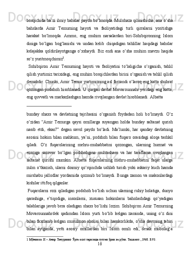 bosqichida ba’zi ilmiy bahslar paydo b о ‘lmoqda. Mulohaza qilinishicha, ana  о ‘sha
bahslarda   Amir   Temurning   hayoti   va   faoliyatidagi   turli   qirralarni   yoritishga
harakat   b о ‘lmoqda.   Ammo,   eng   muhim   narsalardan   biri-Sohibqironning   Islom
diniga   b о ‘lgan   bog‘lanishi   va   undan   kelib   chiqadigan   tahlillar   haqidagi   bahslar
kelajakka   qoldirilayotganga   о ‘xshaydi.   Biz   endi   ana   о ‘sha   muhim   mavzu   haqida
s о ‘z yuritmoqchimiz 1
.          
  Sohibqiron   Amir   Temurning   hayoti   va   faoliyatini   t о ‘laligicha   о ‘rganish,   tahlil
qilish yurtimiz tarixidagi, eng muhim bosqichlardan birini  о ‘rganish va tahlil qilish
demakdir. Chunki, Amir Temur yurtimizning asl farzandi  о ‘laroq eng katta shuhrat
qozongan podshoh hisoblanadi. U qurgan davlat Movarounnahr yeridagi eng katta,
eng quvvatli va markazlashgan hamda rivojlangan davlat hisoblanadi.  Albatta 
 
bunday   shaxs   va   davlatning   tajribasini   о ‘rganish   foydadan   holi   b о ‘lmaydi.   О ‘z
о ‘zidan   “Amir   Temurga   qaysi   omillarga   suyangan   holda   bunday   saltanat   qurish
nasib   etdi,   ekan?”   degan   savol   paydo   b о ‘ladi.   Ma’lumki,   har   qanday   davlatning
asosini  hokim   bilan  mahkum,  ya’ni,  podshoh  bilan fuqaro orasidagi   aloqa  tashkil
qiladi.   О ‘z   fuqarolarining   mehru-muhabbatini   qozongan,   ularning   hurmat   va
ezoziga   sazovor   b о ‘lgan   podshohgina   muhtasham   va   har   taraflama   rivojlangan
saltanat   qurishi   mumkin.   Albatta   fuqarolarning   mehru-muhabbatini   faqat   ularga
zulm   о ‘tkazish, ularni doimiy q о ‘rqinchda ushlab turish yoki askariy kuch hamda
mirshabu  jallodlar  yordamida qozonib b о ‘lmaydi. Bunga  zamon va makonlardagi
kishilar ittifoq qilganlar.          
  Fuqarolarni  rozi  qiladigan  podshoh b о ‘lish  uchun ularning ruhiy holatiga, dunyo
qarashiga,   e’tiqodiga,   insonlarni,   xususan   hokimlarni   baholashdagi   q о ‘yadigan
talablariga javob bera oladigan shaxs b о ‘lishi  lozim. Sohibqiron Amir Temurning
Movarounnahrdek   qadimdan   Islom   yurti   b о ‘lib   kelgan   zaminda,   uning   о ‘z   dini
bilan faxrlanib kelgan musulmon aholisi  bilan hamkorlikda,   о ‘sha davrning tabiri
bilan   aytganda,   yetti   asosiy   omillardan   biri   Islom   omili   edi,   desak   mubolag‘a
1   Мўминов .  И – Амир Темурнинг Ўрта осиё тарихида тутган ўрни ва рўли. Тошкент., 1968. Б.93. 
16  
  