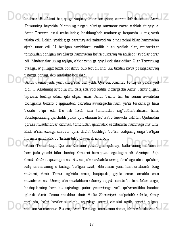 b о ‘lmas.   Bu   fikrni   haqiqatga   yaqin   yoki   undan   yiroq   ekanini   bilish   uchun   Amir
Temurning   hayotida   Islomning   tutgan   о ‘rniga   muxtasar   nazar   tashlab   chiqaylik.
Amir   Temurni   otasi   mahalladagi   boshlang‘ich   madrasaga   berganda   u   eng   yosh
talaba edi. Lekin, yoshligiga qaramay aql zakavoti va  о ‘tkir zehni bilan hammadan
ajrab   turar   edi.   U   berilgan   vazifalarni   zudlik   bilan   yodlab   olar,   mudarrislar
tomonidan berilgan savollarga hammadan k о ‘ra puxtaroq va aqlliroq javoblar berar
edi. Mudarrislar uning aqliga,  о ‘tkir zehniga qoyil qolishar edilar. Ular Temurning
otasiga,  о ‘g‘lingiz bizda bor ilmni olib b о ‘ldi, endi uni bizdan k о ‘ra peshqadamroq
ustozga bering, deb maslahat berishadi.       
  Amir  Temur  juda  yosh chog‘ida, uch yilda Qur’oni  Karimni  t о ‘liq va puxta yod
oldi. U Allohning kitobini shu darajada yod oldiki, hozirgacha Amir Temur qilgan
tajribani   boshqa   odam   qila   olgan   emas.   Amir   Temur   har   bir   surani   avvalidan
oxirigacha   bexato   о ‘qiganidek,   oxiridan   avvaligacha   ham,   ya’ni   teskarisiga   ham
bexato   о ‘qir   edi.   Bu   ish   hech   kim   tomonidan   rag‘batlantirilmasa   ham,
Sohibqironning qanchalik puxta qori ekanini k о ‘rsatib turuvchi dalildir. Qadimdan
qorilar musulmonlar  ommasi  tomonidan qanchalik ezozlanishi  hammaga ma’lum.
Endi   о ‘sha   ezozga   sazovor   qori,   davlat   boshlig‘i   b о ‘lsa,   xalqning   unga   b о ‘lgan
hurmati qanchalik b о ‘lishini bilib olaverish mumkin.     
  Amir   Temur   faqat   Qur’oni   Karimni   yodlabgina   qolmay,   balki   uning   ma’nosini
ham   juda   yaxshi   bilar,   boshqa   ilmlarni   ham   puxta   egallagan   edi.   Ayniqsa,   fiqh
ilmida shuhrat qozongan edi. Bu esa,  о ‘z navbatida uning obr о ‘siga obr о ‘ q о ‘shar,
xalq   ommasining   u   kishiga   b о ‘lgan   izzat,   ehtiromini   yana   ham   ortdirardi.   Eng
muhimi,   Amir   Temur   og‘zida   emas,   haqiqatda,   gapda   emas,   amalda   chin
musulmon   edi.  Uning   о ‘zi   mustahkam   islomiy   aqiyda  sohibi   b о ‘lishi   bilan   birga,
boshqalarning   ham   bu   aqiydaga   putur   yetkazishga   y о ‘l   q о ‘ymaslikka   harakat
qilardi.   Amir   Temur   mashhur   shoir   Hofiz   Sheroziyni   k о ‘pchilik   ichida,   ilmiy
majlisda,   ba’zi   baytlarini   о ‘qib,   aqiydaga   zararli   ekanini   aytib,   tanqid   qilgani
ma’lum va mashhur. Bu esa, Amir Temurga musulmon shaxs, olim sifatida vazifa
17  
  