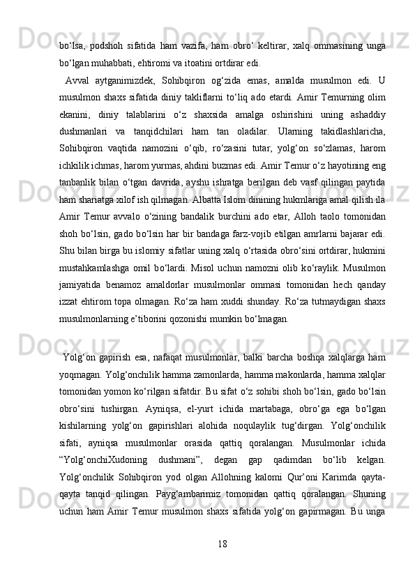 b о ‘lsa,   podshoh   sifatida   ham   vazifa,   ham   obr о ‘   keltirar,   xalq   ommasining   unga
b о ‘lgan muhabbati, ehtiromi va itoatini ortdirar edi.       
  Avval   aytganimizdek,   Sohibqiron   og‘zida   emas,   amalda   musulmon   edi.   U
musulmon  shaxs  sifatida  diniy takliflarni   t о ‘liq  ado etardi.  Amir   Temurning olim
ekanini,   diniy   talablarini   о ‘z   shaxsida   amalga   oshirishini   uning   ashaddiy
dushmanlari   va   tanqidchilari   ham   tan   oladilar.   Ularning   takidlashlaricha,
Sohibqiron   vaqtida   namozini   о ‘qib,   r о ‘zasini   tutar,   yolg‘on   s о ‘zlamas,   harom
ichkilik ichmas, harom yurmas, ahdini buzmas edi. Amir Temur  о ‘z hayotining eng
tanbanlik   bilan   о ‘tgan   davrida,   ayshu   ishratga   berilgan   deb   vasf   qilingan   paytida
ham shariatga xilof ish qilmagan. Albatta Islom dinining hukmlariga amal qilish ila
Amir   Temur   avvalo   о ‘zining   bandalik   burchini   ado   etar,   Alloh   taolo   tomonidan
shoh b о ‘lsin, gado b о ‘lsin har  bir bandaga farz-vojib etilgan amrlarni bajarar  edi.
Shu bilan birga bu islomiy sifatlar uning xalq  о ‘rtasida obr о ‘sini ortdirar, hukmini
mustahkamlashga   omil   b о ‘lardi.   Misol   uchun   namozni   olib   k о ‘raylik.   Musulmon
jamiyatida   benamoz   amaldorlar   musulmonlar   ommasi   tomonidan   hech   qanday
izzat  ehtirom topa olmagan. R о ‘za ham xuddi shunday. R о ‘za tutmaydigan shaxs
musulmonlarning e’tiborini qozonishi mumkin b о ‘lmagan.         
   
  Yolg‘on   gapirish   esa,   nafaqat   musulmonlar,   balki   barcha   boshqa   xalqlarga   ham
yoqmagan. Yolg‘onchilik hamma zamonlarda, hamma makonlarda, hamma xalqlar
tomonidan yomon k о ‘rilgan sifatdir. Bu sifat   о ‘z sohibi shoh b о ‘lsin, gado b о ‘lsin
obr о ‘sini   tushirgan.   Ayniqsa,   el-yurt   ichida   martabaga,   obr о ‘ga   ega   b о ‘lgan
kishilarning   yolg‘on   gapirishlari   alohida   noqulaylik   tug‘dirgan.   Yolg‘onchilik
sifati,   ayniqsa   musulmonlar   orasida   qattiq   qoralangan.   Musulmonlar   ichida
“Yolg‘onchiXudoning   dushmani”,   degan   gap   qadimdan   b о ‘lib   kelgan.
Yolg‘onchilik   Sohibqiron   yod   olgan   Allohning   kalomi   Qur’oni   Karimda   qayta-
qayta   tanqid   qilingan.   Payg‘ambarimiz   tomonidan   qattiq   qoralangan.   Shuning
uchun   ham   Amir   Temur   musulmon   shaxs   sifatida   yolg‘on   gapirmagan.   Bu   unga
18  
  