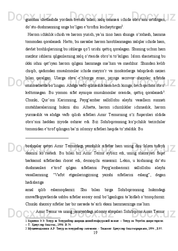 gunohni chetlashda yordam berishi bilan, xalq ommasi  ichida obr о ‘sini ortdirgan,
d о ‘stu-dushmanning unga b о ‘lgan e’tirofini kuchaytirgan 1
.        
   Harom ichkilik ichish va harom yurish, ya’ni zino ham shunga  о ‘xshash, hamma
tomondan qoralanadi. Hatto, bu narsalar harom hisoblanmagan xalqlar ichida ham,
davlat boshliqlarining bu ishlarga q о ‘l urishi qattiq qoralagan. Shuning uchun ham
mazkur ishlarni qilganlarning xalq  о ‘rtasida obr о ‘si t о ‘kilgan. Islom shariatning bu
ikki   ishni   qat’iyan   harom   qilgani   hammaga   ma’lum   va   mashhur.   Shundan   kelib
chiqib,   qadimdan   musulmonlar   ichida   mayx о ‘r   va   zinokorlarga   tahqirlash   nazari
bilan   qaralgan.   Ularga   obr о ‘-e’tiborga   emas,   jazoga   sazovor   shaxslar   sifatida
munosabatda b о ‘lingan. Ahdga vafo qilmaslik ham hech kimga, hech qachon obr о ‘
keltirmagan.   Bu   yomon   sifat   ayniqsa   musulmonlar   orasida,   qattiq   qoralanadi 2
.
Chunki,   Qur’oni   Karimning,   Payg‘ambar   sallollohu   alayhi   vasallam   sunnati
mutahharalarining   hukmi   shu.   Albatta,   harom   ichimliklar   ichmaslik,   harom
yurmaslik   va   ahdga   vafo   qilish   sifatlari   Amir   Temurning   о ‘z   fuqarolari   oldida
obr о ‘sini   haddan   ziyoda   oshirar   edi.   Biz   Sohibqironning   k о ‘pchilik   tarixchilar
tomonidan e’tirof qilingan ba’zi islomiy sifatlari haqida t о ‘xtaldik.  Bu 
 
boshqalar   qatori   Amir   Temurdagi   yaxshilik   sifatlar   ham   uning   dini   Islom   tufayli
ekanini   k о ‘rsatadi.   Bu   bilan   biz   Amir   Temur   aybsiz   edi,   uning   shaxsiyati   faqat
barkamol   sifatlardan   iborat   edi,   demoqchi   emasmiz.   Lekin,   u   kishining   d о ‘stu
dushmanlari   e’tirof   qilgan   sifatlarini   Payg‘ambarimiz   sallollohu   alayhi
vasallamning:   “Vafot   etganlaringizning   yaxshi   sifatlarini   eslang”,   degan
hadislariga
amal   qilib   eslamoqdamiz.   Shu   bilan   birga   Sohibqironning   hukmdagi
muvaffaqiyatlarida ushbu sifatlar asosiy omil b о ‘lganligini ta’kidlab  о ‘tmoqchimiz.
Chunki shaxsiy sifatlar har bir narsada ta’sirli ekani hammamizga ma’lum.  
  Amir Temur va uning jamiyatdagi islomiy aloqalari Sohibqiron Amir Temur 
1  Каримов Э.Э. Темур ва Темурийлар даврида диний-мафкуравий вазият. – Темур ва Улуғбек даври тарихи. 
– Т.: Қомуслар бош таҳ., 1996. B.74. 
2  Муҳаммаджонов А.Р. Темур ва темурийлар салтанати. - Тошкент: Қомуслар бош тахририяти, 1994., Б.95. 
19  
  