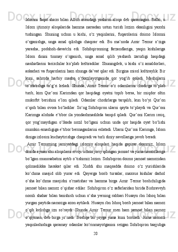 Islomni  faqat  shaxs  bilan  Alloh orasidagi  yashirin aloqa deb qaramagan. Balki,  u
Islom   ijtimoiy   aloqalarida   hamma   narsadan   ustun   turish   lozim   ekanligini   yaxshi
tushingan.   Shuning   uchun   u   kishi,   о ‘z   yaqinlarini,   fuqarolarini   doimo   Islomni
о ‘rganishga,   unga   amal   qilishga   chaqirar   edi.   Bu   ma’noda   Amir   Temur   о ‘ziga
yarasha,   podshoh-davatchi   edi.   Sohibqironning   farzandlariga,   yaqin   kishilariga
Islom   dinini   tinmay   о ‘rganish,   unga   amal   qilib   yashash   zarurligi   haqidagi
nasihatlarini   tarixchilar   k о ‘plab   keltiradilar.   Shuningdek,   u   kishi   о ‘z   amaldorlari,
askarlari va fuqarolarini ham shunga da’vat qilar edi. Birgina misol keltiraylik. Bir
kuni,   sahroda   harbiy   mashq   о ‘tkazilayotganida   qor   yog‘ib   qoladi.   Mashqlarni
t о ‘xtatishga   t о ‘g‘ri   keladi.   Shunda,   Amir   Temur   о ‘z   odamlarini   chodirga   t о ‘plab
turib,   kim   Qur’oni   Karimdan   qor   haqidagi   oyatni   topib   bersa,   bir   miqdor   oltin
mukofot   berishini   e’lon   qiladi.   Odamlar   chodirlarga   tarqalib,   kun   b о ‘yi   Qur’on
о ‘qish bilan ovora b о ‘ladilar. S о ‘ng Sohibqiron ularni  qayta t о ‘playdi  va Qur’oni
Karimga   alohida   e’tibor   ila   yondashmaslikda   tanqid   qiladi.   Qur’oni   Karim   issiq,
qor   yog‘maydigan   о ‘lkada   nozil   b о ‘lgani   uchun   unda   qor   haqida   oyat   b о ‘lishi
mumkin emasligiga e’tibor bermaganlarini eslatadi. Ularni Qur’oni Karimga, Islom
diniga ixlosini kuchaytirishga chaqiradi va turli diniy savollariga javob beradi. 
  Amir   Temurning   jamiyatdagi   islomiy   aloqalari   haqida   gapirar   ekanmiz,   Islom
dinida aynan shu aloqalarni rivoji uchun joriy qilingan jamoat va juma namozlariga
b о ‘lgan munosabatini aytib  о ‘tishimiz lozim. Sohibqiron doimo jamoat namozidan
qolmaslikka   harakat   qilar   edi.   Xuddi   shu   maqsadda   doimo   о ‘z   yurishlarida
k о ‘chma   masjid   olib   yurar   edi.   Qayerga   borib   tursalar,   maxsus   kishilar   darhol
о ‘sha   k о ‘chma   masjidni   о ‘rnatishar   va   hamma   birga   Amir   Temur   boshchiligida
jamoat bilan namoz   о ‘qishar edilar. Sohibqiron   о ‘z safarlaridan birida Bishraveyh
nomli  shahar   bilan tanishish   uchun   о ‘sha  yerning  rahbari   Husayn  ibn Ishoq  bilan
yurgan paytida namozga azon aytiladi. Husayn ibn Ishoq borib jamoat bilan namoz
о ‘qib   kelishga   izn   s о ‘raydi.   Shunda   Amir   Temur   men   ham   jamoat   bilan   namoz
о ‘qiyman,   deb   birga   j о ‘nadi.   Boshqa   bir   joyga   juma   kuni   boriladi.   Juma   namozi
yaqinlashishiga   qaramay   odamlar   k о ‘rinmayotganini   sezgan   Sohibqiron   taajjubga
20  
  