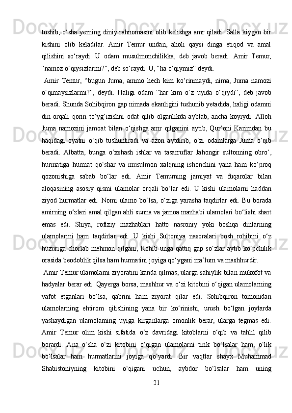 tushib,   о ‘sha yerning diniy rahnomasini  olib kelishga amr qiladi. Salla kiygan bir
kishini   olib   keladilar.   Amir   Temur   undan,   aholi   qaysi   dinga   etiqod   va   amal
qilishini   s о ‘raydi.   U   odam   musulmonchilikka,   deb   javob   beradi.   Amir   Temur,
“namoz  о ‘qiysizlarmi?”, deb s о ‘raydi. U, “ha  о ‘qiymiz” deydi.        
  Amir   Temur,   “bugun   Juma,   ammo   hech   kim   k о ‘rinmaydi,   nima,   Juma   namozi
о ‘qimaysizlarmi?”,   deydi.   Haligi   odam   “har   kim   о ‘z   uyida   о ‘qiydi”,   deb   javob
beradi. Shunda Sohibqiron gap nimada ekanligini tushunib yetadida, haligi odamni
din   orqali   qorin   t о ‘yg‘izishni   odat   qilib   olganlikda   ayblab,   ancha   koyiydi.   Alloh
Juma   namozini   jamoat   bilan   о ‘qishga   amr   qilganini   aytib,   Qur’oni   Karimdan   bu
haqidagi   oyatni   о ‘qib   tushuntiradi   va   azon   aytdirib,   о ‘zi   odamlarga   Juma   о ‘qib
beradi.   Albatta,   bunga   о ‘xshash   ishlar   va   tasarruflar   Jahongir   sultonning   obr о ‘,
hurmatiga   hurmat   q о ‘shar   va   musulmon   xalqning   ishonchini   yana   ham   k о ‘proq
qozonishiga   sabab   b о ‘lar   edi.   Amir   Temurning   jamiyat   va   fuqarolar   bilan
aloqasining   asosiy   qismi   ulamolar   orqali   b о ‘lar   edi.   U   kishi   ulamolarni   haddan
ziyod   hurmatlar   edi.   Nomi   ulamo   b о ‘lsa,   о ‘ziga   yarasha   taqdirlar   edi.   Bu   borada
amirning   о ‘zlari amal qilgan ahli sunna va jamoa mazhabi ulamolari b о ‘lishi shart
emas   edi.   Shiya,   rofiziy   mazhablari   hatto   nasroniy   yoki   boshqa   dinlarning
ulamolarini   ham   taqdirlar   edi.   U   kishi   Sultoniya   nasoralari   bosh   rohibini   о ‘z
huzuriga chorlab mehmon qilgani, Rohib unga qattiq gap s о ‘zlar  aytib k о ‘pchilik
orasida beodoblik qilsa ham hurmatini joyiga q о ‘ygani ma’lum va mashhurdir.    
 Amir Temur ulamolarni ziyoratini kanda qilmas, ularga sahiylik bilan mukofot va
hadyalar berar edi. Qayerga borsa, mashhur va   о ‘zi kitobini   о ‘qigan ulamolarning
vafot   etganlari   b о ‘lsa,   qabrini   ham   ziyorat   qilar   edi.   Sohibqiron   tomonidan
ulamolarning   ehtirom   qilishining   yana   bir   k о ‘rinishi,   urush   b о ‘lgan   joylarda
yashaydigan   ulamolarning   uyiga   kirganlarga   omonlik   berar,   ularga   tegmas   edi.
Amir   Temur   olim   kishi   sifatida   о ‘z   davridagi   kitoblarni   о ‘qib   va   tahlil   qilib
borardi.   Ana   о ‘sha   о ‘zi   kitobini   о ‘qigan   ulamolarni   tirik   b о ‘lsalar   ham,   о ‘lik
b о ‘lsalar   ham   hurmatlarini   joyiga   q о ‘yardi.   Bir   vaqtlar   shayx   Muhammad
Shabistoniyning   kitobini   о ‘qigani   uchun,   aybdor   b о ‘lsalar   ham   uning
21  
  