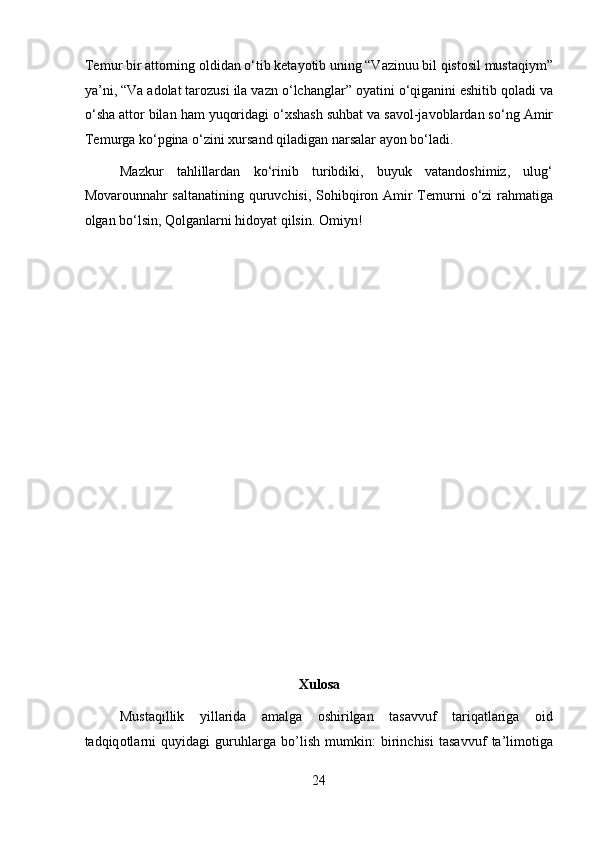 Temur bir attorning oldidan  о ‘tib ketayotib uning “Vazinuu bil qistosil mustaqiym”
ya’ni, “Va adolat tarozusi ila vazn  о ‘lchanglar” oyatini  о ‘qiganini eshitib qoladi va
о ‘sha attor bilan ham yuqoridagi  о ‘xshash suhbat va savol-javoblardan s о ‘ng Amir
Temurga k о ‘pgina  о ‘zini xursand qiladigan narsalar ayon b о ‘ladi.   
Mazkur   tahlillardan   k о ‘rinib   turibdiki,   buyuk   vatandoshimiz,   ulug‘
Movarounnahr saltanatining quruvchisi, Sohibqiron Amir  Temurni   о ‘zi  rahmatiga
olgan b о ‘lsin, Qolganlarni hidoyat qilsin. Omiyn! 
 
 
 
 
 
 
 
 
 
 
 
 
 
 
Xulosa 
Mustaqillik   yillarida   amalga   oshirilgan   tasavvuf   tariqatlariga   о id
t а dqiq о tl а rni   quyid а gi   guruhl а rg а   bo’lish   mumkin:   birinchisi   tasavvuf   ta’limotiga
24  
  