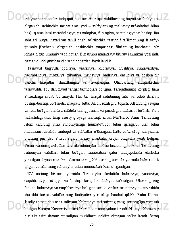о id yozm а   m а nb а l а r t а dqiq о ti; ikkinchisi tariqat vakillarining h а yoti v а   f ао liyatini
o’rg а nish;   uchinchisi   t а riqat   а m а liyoti   –   so’fiyl а rning   m а ’n а viy   urf- о d а tl а ri   bil а n
b о g’liq  а m а ll а rni m е t о d о l о giya, psi хо l о giya, fil о l о giya, t е kst о l о giya v а  b о shq а  f а n
s о h а l а ri   nuqt а i   n а z а rid а n   t а hlil   etish;   to’rtinchisi   tasavvuf   t а ’lim о tining   f а ls а fiy-
ijtim о iy   jih а tl а rini   o’rg а nish;   beshinchisi   yuqoridagi   fikrl а rning   b а rch а sini   o’z
ichig а   о lg а n umumiy t а dqiq о tl а r. Biz ushbu malakaviy bitiruv ishimizni yozishda
dastlabki ikki guruhga oid tadqiqotlardan foydalandik.       
  T а s а vvuf   b а g’rid а   q о diriya,   yassaviya,   kubr а viya,   chishtiya,   suhr а v а rdiya,
n а qshb а ndiya,   sh о z а liya,   х ilv а tiya,   m а vl а viya,   b а d а viya,   d а suqiya   v а   b о shq а   bir
q а nch а   t а riq а tl а r   sh а klll а ng а n   v а   riv о jl а ng а n.   О liml а rning   а niql а shich а ,
t а s а vvufd а   160   d а n   ziyod   t а riq а t   t а rm о ql а ri   bo’lg а n.   T а riq а tl а rning   ko’pligi   h а m
e’tir о zl а rg а   s а b а b   bo’lm а ydi.   H а r   bir   t а riq а t   s о hibining   zikr   v а   о d о b   d а rsl а ri
b о shq а -b о shq а   bo’ls а -d а , m а qs а di bitt а :   А ll о h r о ziligini t о pish,   А ll о hning s е vg а n
v а   r о zi bo’lg а n b а nd а si sif а tid а   uning j а nn а ti v а   j а m о lig а   mush а rr а f bo’lish. Yo’l
t а nl а shd а gi   usul   f а rqi   а s о siy   g’ о yag а   t аа lluqli   em а s.   Ma’lumki   А mir   T е murning
isl о m   dinining   yirik   ruh о niyl а rig а   hurm а te’tib о r   bil а n   q а r а g а ni,   ul а r   bil а n
munt а z а m   r а vishd а   mul о q о t   v а   suhb а tl а r  o’tk а zg а ni,  h а tt о   b а ’zi  ulug’   sh а y х l а rni
o’zining   piri   d е b   e’tir о f   etg а ni   t а ri х iy   m а nb а l а r   о rq а li   bizg а ch а   y е tib   k е lg а n.
T е mur v а  uning  а vl о dl а ri d а vrid а  ruh о niyl а r d ах lsiz his о bl а ng а n.  А mir T е murning
ruh о niyl а r   v а kill а ri   bil а n   bo’lg а n   mun о s а b а ti   q а t о r   t а dqiq о tl а rd а   е t а rlich а
yoritilg а n d е yish mumkin.   А mm о   uning XV asrning birinchi yarmida hukmr о nlik
qilg а n v о risl а rining ruh о niyl а r bil а n mun о s а b а ti kam o’rganilgan.          
  XV   а srinng   birinchi   yarmid а   T е muriyl а r   d а vl а tid а   kubr а viy а ,   yass а viy а ,
n а qshb а ndiy а ,   ishqiy а   v а   b о shq а   tariqatlar   f ао liyat   ko’rs а tg а n.   Ul а rning   eng
f ао ll а ri kubr а viy а  v а  n а qshb а ndiy а  bo’lg а ni uchun vazkur malakaviy bitiruv ishida
shu   ikki   t а riq а t   v а kill а rining   f ао liyatini   yoritishga   harakat   qildik.   B о b о   K а m о l
J а ndiy  t о m о nid а n   а s о s   s о ling а n  Kubr а viya  t а riq а tining  yangi   t а rm о g’iga   mansub
bo’lg а n Hus а yn  Хо r а zmiy o’limi bil а n bu tarmoq yakun t о p а di. Hus а yn  Хо r а zmiy
o’z   silsil а sini   d а v о m   ettir а dig а n   muridl а rni   q о ldir а   о lm а g а n   bo’ls а   k е r а k.   Bir о q
25  
  
