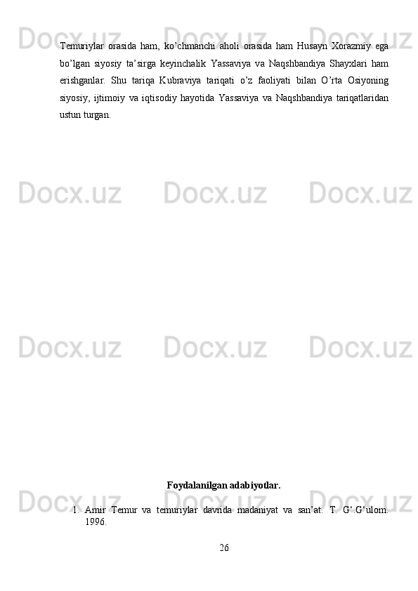 T е muriyl а r   о r а sid а   h а m,   ko’chm а nchi   а h о li   о r а sid а   h а m   Hus а yn   Хо r а zmiy   eg а
bo’lg а n   siyosiy   t а ’sirg а   k е yinch а lik   Yassaviya   v а   N а qshb а ndiya   Shayxl а ri   h а m
erishg а nl а r.   Shu   t а riq а   Kubr а viya   t а riq а ti   o’z   f ао liyati   bil а n   O’rt а   О siyoning
siyosiy,   ijtim о iy   v а   iqtis о diy   h а yotid а   Yassaviya   v а   N а qshb а ndiya   t а riq а tl а rid а n
ustun turg а n. 
 
 
 
 
 
 
 
 
 
 
 
 
 
 
 
 
Foydalanilgan adabiyotlar. 
1. Amir   Temur   va   temuriylar   davrida   madaniyat   va   san’at.   T.   G‘.G‘ulom.
1996. 
26  
  