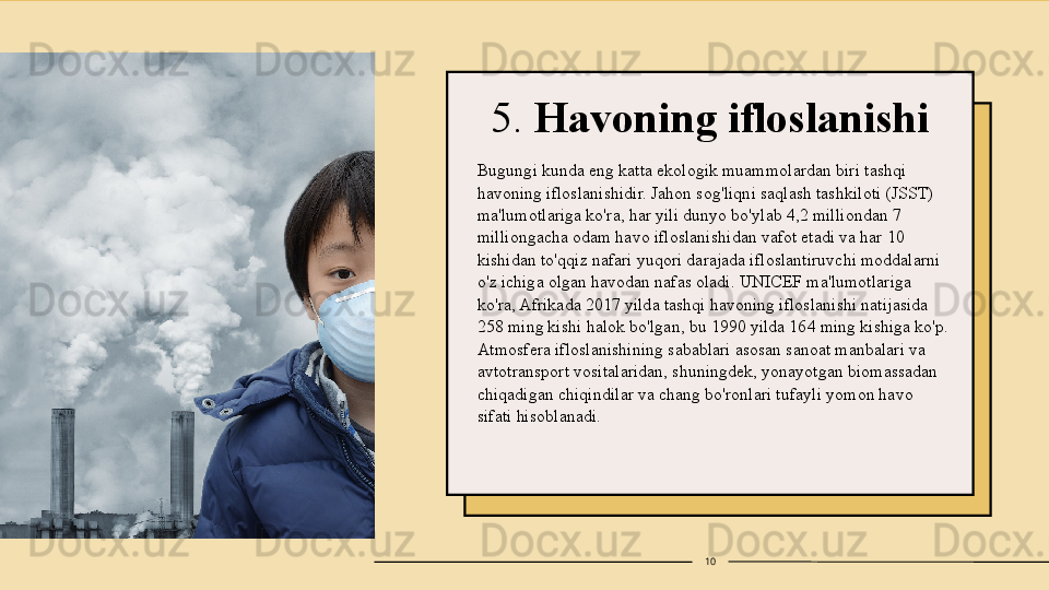 5.  Havoning ifloslanishi
Bugungi kunda eng katta ekologik muammolardan biri tashqi 
havoning ifloslanishidir. Jahon sog'liqni saqlash tashkiloti (JSST) 
ma'lumotlariga ko'ra, har yili dunyo bo'ylab 4,2 milliondan 7 
milliongacha odam havo ifloslanishidan vafot etadi va har 10 
kishidan to'qqiz nafari yuqori darajada ifloslantiruvchi moddalarni 
o'z ichiga olgan havodan nafas oladi. UNICEF ma'lumotlariga 
ko'ra, Afrikada 2017 yilda tashqi havoning ifloslanishi natijasida 
258 ming kishi halok bo'lgan, bu 1990 yilda 164 ming kishiga ko'p. 
Atmosfera ifloslanishining sabablari asosan sanoat manbalari va 
avtotransport vositalaridan, shuningdek, yonayotgan biomassadan 
chiqadigan chiqindilar va chang bo'ronlari tufayli yomon havo 
sifati hisoblanadi.
10 