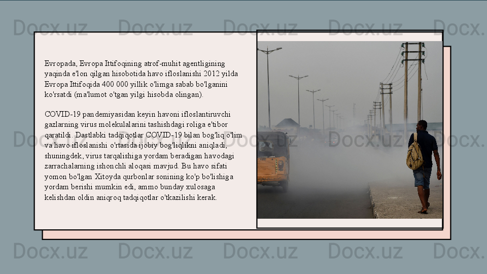 Evropada, Evropa Ittifoqining atrof-muhit agentligining 
yaqinda e'lon qilgan hisobotida havo ifloslanishi 2012 yilda 
Evropa Ittifoqida 400 000 yillik o'limga sabab bo'lganini 
ko'rsatdi (ma'lumot   o'tgan yil gi hisobda olingan ).
COVID-19 pandemiyasidan keyin havoni ifloslantiruvchi 
gazlarning virus molekulalarini tashishdagi roliga e'tibor 
qaratildi. Dastlabki tadqiqotlar COVID-19 bilan bog'liq o'lim 
va havo ifloslanishi o'rtasida ijobiy bog'liqlikni aniqladi, 
shuningdek, virus tarqalishiga yordam beradigan havodagi 
zarrachalarning ishonchli aloqasi mavjud. Bu havo sifati 
yomon bo'lgan Xitoyda qurbonlar sonining ko'p bo'lishiga 
yordam berishi mumkin edi, ammo bunday xulosaga 
kelishdan oldin aniqroq tadqiqotlar o'tkazilishi kerak. 