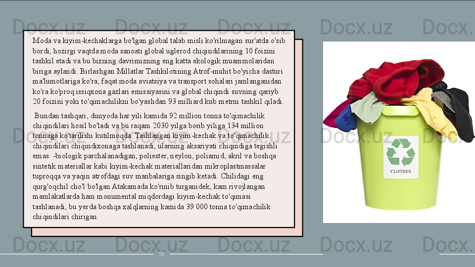Moda va kiyim-kechaklarga bo'lgan global talab misli ko'rilmagan sur'atda o'sib 
bordi, hozirgi vaqtda moda sanoati global uglerod chiqindilarining 10 foizini 
tashkil etadi va bu bizning davrimizning eng katta ekologik muammolaridan 
biriga aylandi. Birlashgan Millatlar Tashkilotining Atrof-muhit bo'yicha dasturi 
ma'lumotlariga ko'ra, faqat moda aviatsiya va transport sohalari jamlanganidan 
ko'ra ko'proq issiqxona gazlari emissiyasini va global chiqindi suvning qariyb 
20 foizini yoki to'qimachilikni bo'yashdan 93 milliard kub metrni tashkil qiladi.
  Bundan tashqari, dunyoda har yili kamida 92 million tonna to'qimachilik 
chiqindilari hosil bo'ladi va bu raqam 2030 yilga borib yiliga 134 million 
tonnaga ko'tarilishi kutilmoqda. Tashlangan kiyim-kechak va to'qimachilik 
chiqindilari chiqindixonaga tashlanadi, ularning aksariyati chiqindiga tegishli 
emas. -biologik parchalanadigan, poliester, neylon, poliamid, akril va boshqa 
sintetik materiallar kabi kiyim-kechak materiallaridan mikroplastmassalar 
tuproqqa va yaqin atrofdagi suv manbalariga singib ketadi. Chilidagi eng 
qurg'oqchil cho'l bo'lgan Atakamada ko'rinib turganidek, kam rivojlangan 
mamlakatlarda ham monumental miqdordagi kiyim-kechak to'qimasi 
tashlanadi, bu  y erda boshqa xalqlarning kamida 39 000 tonna to'qimachilik 
chiqindilari chirigan.
13 