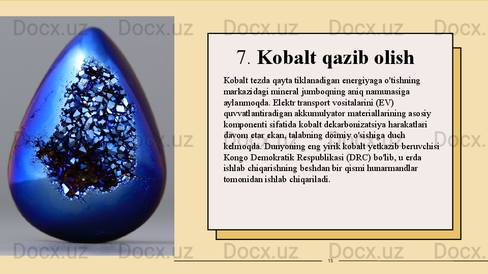 7.  Kobalt qazib olish
Kobalt tezda qayta tiklanadigan energiyaga o'tishning 
markazidagi mineral jumboqning aniq namunasiga 
aylanmoqda. Elektr transport vositalarini (EV) 
quvvatlantiradigan akkumulyator materiallarining asosiy 
komponenti sifatida kobalt dekarbonizatsiya harakatlari 
davom etar ekan, talabning doimiy o'sishiga duch 
kelmoqda. Dunyoning eng yirik kobalt yetkazib beruvchisi 
Kongo Demokratik Respublikasi (DRC) bo'lib, u erda 
ishlab chiqarishning beshdan bir qismi hunarmandlar 
tomonidan ishlab chiqariladi.
15 