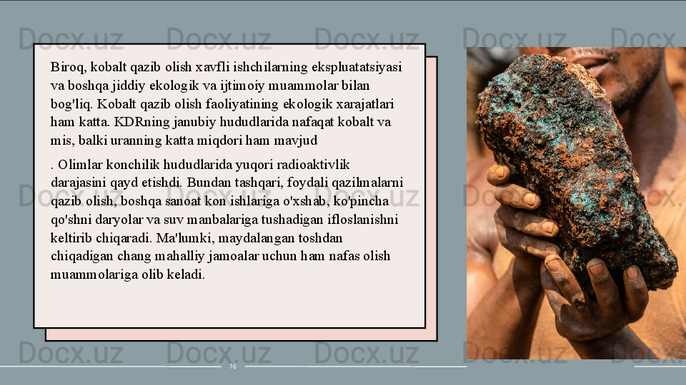 Biroq, kobalt qazib olish xavfli ishchilarning ekspluatatsiyasi 
va boshqa jiddiy ekologik va ijtimoiy muammolar bilan 
bog'liq. Kobalt qazib olish faoliyatining ekologik xarajatlari 
ham katta.  K DRning janubiy hududlarida nafaqat kobalt va 
mis, balki uranning katta miqdori ham mavjud
. Olimlar konchilik hududlarida yuqori radioaktivlik 
darajasini qayd etishdi. Bundan tashqari, foydali qazilmalarni 
qazib olish, boshqa sanoat kon ishlariga o'xshab, ko'pincha 
qo'shni daryolar va suv manbalariga tushadigan ifloslanishni 
keltirib chiqaradi. Ma'lumki, maydalangan toshdan 
chiqadigan chang mahalliy jamoalar uchun ham nafas olish 
muammolariga olib keladi.
16 