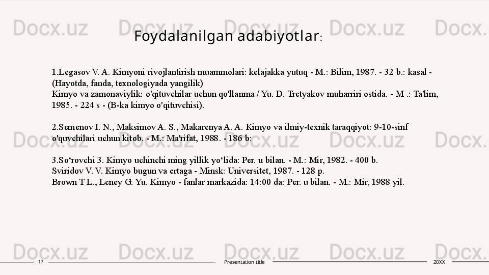                        Foy dalanilgan adabiy ot lar :
1.Legasov V. A. Kimyoni rivojlantirish muammolari: kelajakka yutuq - M.: Bilim, 1987. - 32 b.: kasal - 
(Hayotda, fanda, texnologiyada yangilik)
Kimyo va zamonaviylik: o'qituvchilar uchun qo'llanma / Yu. D. Tretyakov muharriri ostida. - M .: Ta'lim, 
1985. - 224 s - (B-ka kimyo o'qituvchisi).
2.Semenov I. N., Maksimov A. S., Makarenya A. A. Kimyo va ilmiy-texnik taraqqiyot: 9-10-sinf 
o'quvchilari uchun kitob. - M.: Ma'rifat, 1988. - 186 b:
3.So‘rovchi 3. Kimyo uchinchi ming yillik yo‘lida: Per. u bilan. - M.: Mir, 1982. - 400 b.
Sviridov V. V. Kimyo bugun va ertaga - Minsk: Universitet, 1987. - 128 p.
Brown T L., Leney G. Yu. Kimyo - fanlar markazida: 14:00 da: Per. u bilan. - M.: Mir, 1988 yil.
17
Presentation title 20XX 