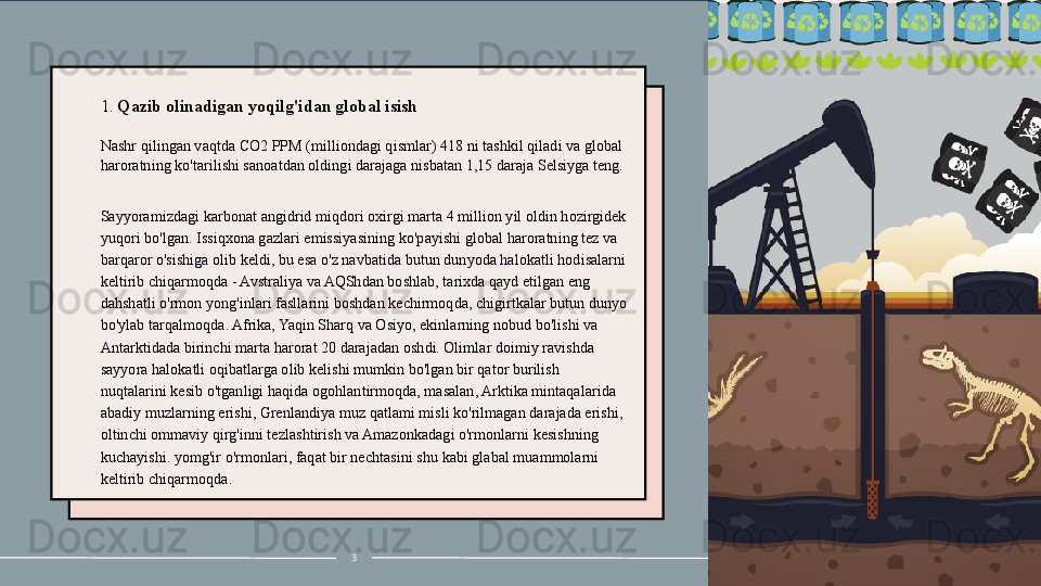 1.  Qazib olinadigan yoqilg'idan global isish
Nashr qilingan vaqtda CO 2  PPM (milliondagi qismlar) 418 ni tashkil qiladi va global 
haroratning ko'tarilishi sanoatdan oldingi darajaga nisbatan 1,15 daraja Selsiyga teng.
 
Sayyoramizdagi karbonat angidrid miqdori oxirgi marta 4 million yil oldin hozirgidek 
yuqori bo'lgan. Issiqxona gazlari emissiyasining ko'payishi global haroratning tez va 
barqaror o'sishiga olib keldi, bu esa o'z navbatida butun dunyoda halokatli hodisalarni 
keltirib chiqarmoqda - Avstraliya va AQShdan boshlab, tarixda qayd etilgan eng 
dahshatli o'rmon yong'inlari fasllarini boshdan kechirmoqda, chigirtkalar butun dunyo 
bo'ylab tarqalmoqda. Afrika, Yaqin Sharq va Osiyo, ekinlarning nobud bo'lishi va 
Antarktidada birinchi marta harorat 20 darajadan oshdi. Olimlar doimiy ravishda 
sayyora halokatli oqibatlarga olib kelishi mumkin bo'lgan bir qator burilish 
nuqtalarini kesib o'tganligi haqida ogohlantirmoqda, masalan, Arktika mintaqalarida 
abadiy muzlarning erishi, Grenlandiya muz qatlami misli ko'rilmagan darajada erishi, 
oltinchi ommaviy qirg'inni tezlashtirish va Amazonkadagi o'rmonlarni kesishning 
kuchayishi. yomg'ir o'rmonlari, faqat bir nechtasini  shu kabi glabal muammolarni 
keltirib chiqarmoqda .
3 