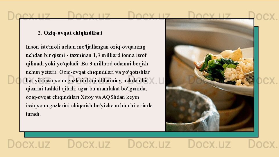 2.  Oziq-ovqat chiqindilari
Inson iste'moli uchun mo'ljallangan oziq-ovqatning 
uchdan bir qismi - taxminan 1,3 milliard tonna isrof 
qilinadi yoki yo'qoladi. Bu 3 milliard odamni boqish 
uchun yetarli. Oziq-ovqat chiqindilari va yo'qotishlar 
har yili issiqxona gazlari chiqindilarining uchdan bir 
qismini tashkil qiladi; agar bu mamlakat bo'lganida, 
oziq-ovqat chiqindilari Xitoy va AQShdan keyin 
issiqxona gazlarini chiqarish bo'yicha uchinchi o'rinda 
turadi. 