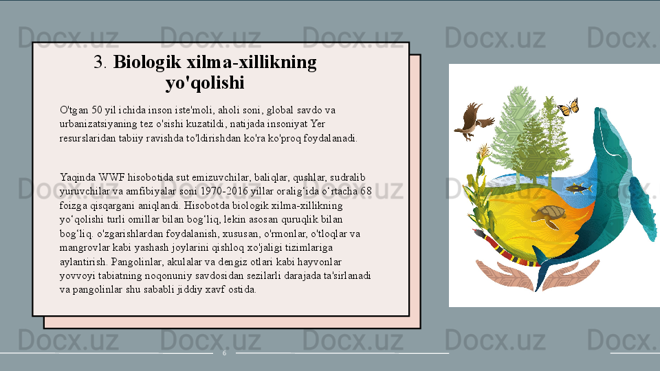 3.  Biologik xilma-xillikning 
yo'qolishi
O'tgan 50 yil ichida inson iste'moli, aholi soni, global savdo va 
urbanizatsiyaning tez o'sishi kuzatildi, natijada insoniyat Yer 
resurslaridan tabiiy ravishda to'ldirishdan ko'ra ko'proq foydalanadi.
 
Yaqinda WWF hisobotida sut emizuvchilar, baliqlar, qushlar, sudralib 
yuruvchilar va amfibiyalar soni 1970-2016 yillar oralig‘ida o‘rtacha 68 
foizga qisqargani aniqlandi. Hisobotda biologik xilma-xillikning 
yo‘qolishi turli omillar bilan bog‘liq, lekin asosan quruqlik bilan 
bog‘liq. o'zgarishlardan foydalanish, xususan, o'rmonlar, o'tloqlar va 
mangrovlar kabi yashash joylarini qishloq xo'jaligi tizimlariga 
aylantirish. Pangolinlar, akulalar va dengiz otlari kabi hayvonlar 
yovvoyi tabiatning noqonuniy savdosidan sezilarli darajada ta'sirlanadi 
va pangolinlar shu sababli jiddiy xavf ostida.
6 