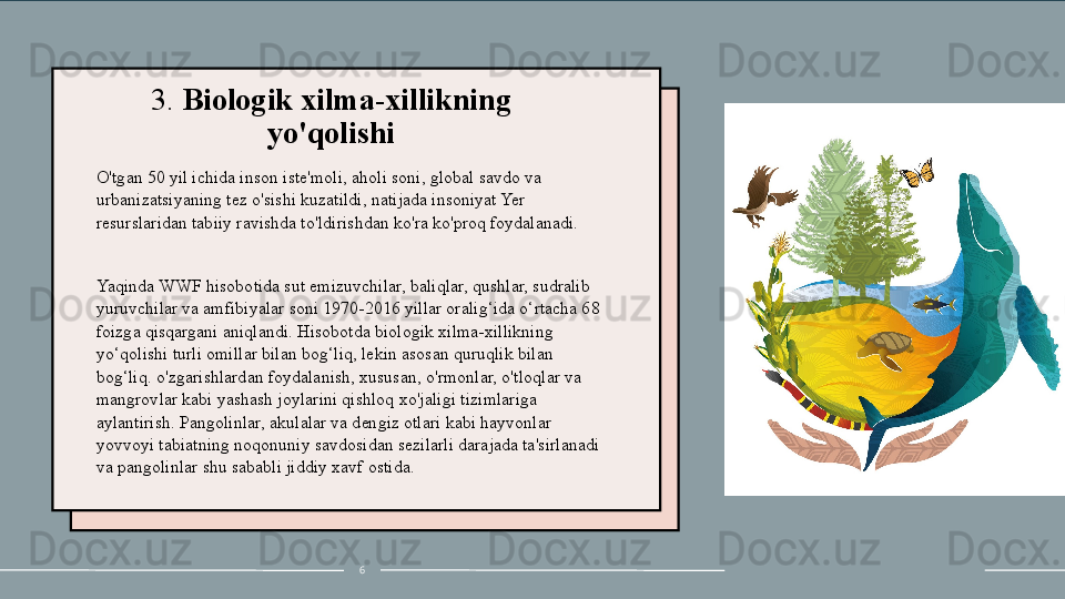 3.  Biologik xilma-xillikning 
yo'qolishi
O'tgan 50 yil ichida inson iste'moli, aholi soni, global savdo va 
urbanizatsiyaning tez o'sishi kuzatildi, natijada insoniyat Yer 
resurslaridan tabiiy ravishda to'ldirishdan ko'ra ko'proq foydalanadi.
 
Yaqinda WWF hisobotida sut emizuvchilar, baliqlar, qushlar, sudralib 
yuruvchilar va amfibiyalar soni 1970-2016 yillar oralig‘ida o‘rtacha 68 
foizga qisqargani aniqlandi. Hisobotda biologik xilma-xillikning 
yo‘qolishi turli omillar bilan bog‘liq, lekin asosan quruqlik bilan 
bog‘liq. o'zgarishlardan foydalanish, xususan, o'rmonlar, o'tloqlar va 
mangrovlar kabi yashash joylarini qishloq xo'jaligi tizimlariga 
aylantirish. Pangolinlar, akulalar va dengiz otlari kabi hayvonlar 
yovvoyi tabiatning noqonuniy savdosidan sezilarli darajada ta'sirlanadi 
va pangolinlar shu sababli jiddiy xavf ostida.
6