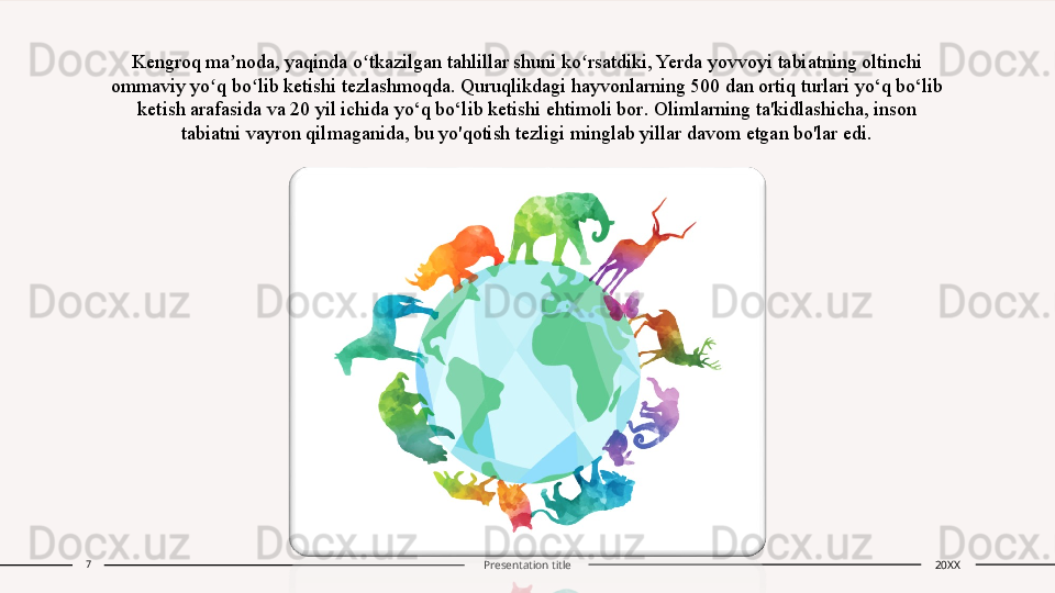 Kengroq ma noda, yaqinda o tkazilgan tahlillar shuni ko rsatdiki, Yerda yovvoyi tabiatning oltinchi ʼ ʻ ʻ
ommaviy yo q bo lib ketishi tezlashmoqda. Quruqlikdagi hayvonlarning 500 dan ortiq turlari yo‘q bo‘lib 	
ʻ ʻ
ketish arafasida va 20 yil ichida yo‘q bo‘lib ketishi ehtimoli bor .  Olimlarning ta'kidlashicha, inson 
tabiatni vayron qilmaganida, bu yo'qotish tezligi minglab yillar davom etgan bo'lar edi.
7
Presentation title 20XX 