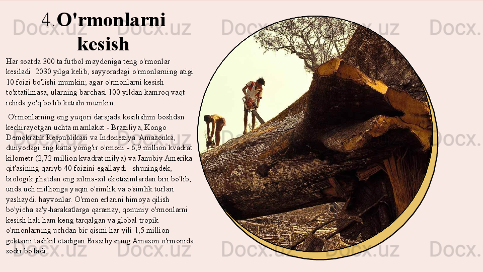 4. O'rmonlarni 
kesish
Har soatda 300 ta futbol maydoniga teng o'rmonlar 
kesiladi. 2030 yilga kelib, sayyoradagi o'rmonlarning atigi 
10 foizi bo'lishi mumkin; agar o'rmonlarni kesish 
to'xtatilmasa, ularning barchasi 100 yildan kamroq vaqt 
ichida yo'q bo'lib ketishi mumkin.
  O'rmonlarning eng yuqori darajada kesilishini boshdan 
kechirayotgan uchta mamlakat - Braziliya, Kongo 
Demokratik Respublikasi va Indoneziya. Amazonka, 
dunyodagi eng katta yomg'ir o'rmoni - 6,9 million kvadrat 
kilometr (2,72 million kvadrat milya) va Janubiy Amerika 
qit'asining qariyb 40 foizini egallaydi - shuningdek, 
biologik jihatdan eng xilma-xil ekotizimlardan biri bo'lib, 
unda uch millionga yaqin o'simlik va o'simlik turlari 
yashaydi. hayvonlar. O'rmon erlarini himoya qilish 
bo'yicha sa'y-harakatlarga qaramay, qonuniy o'rmonlarni 
kesish hali ham keng tarqalgan va global tropik 
o'rmonlarning uchdan bir qismi har yili 1,5 million 
gektarni tashkil etadigan Braziliyaning Amazon o'rmonida 
sodir bo'ladi. 