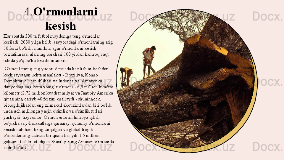 4. O'rmonlarni 
kesish
Har soatda 300 ta futbol maydoniga teng o'rmonlar 
kesiladi. 2030 yilga kelib, sayyoradagi o'rmonlarning atigi 
10 foizi bo'lishi mumkin; agar o'rmonlarni kesish 
to'xtatilmasa, ularning barchasi 100 yildan kamroq vaqt 
ichida yo'q bo'lib ketishi mumkin.
  O'rmonlarning eng yuqori darajada kesilishini boshdan 
kechirayotgan uchta mamlakat - Braziliya, Kongo 
Demokratik Respublikasi va Indoneziya. Amazonka, 
dunyodagi eng katta yomg'ir o'rmoni - 6,9 million kvadrat 
kilometr (2,72 million kvadrat milya) va Janubiy Amerika 
qit'asining qariyb 40 foizini egallaydi - shuningdek, 
biologik jihatdan eng xilma-xil ekotizimlardan biri bo'lib, 
unda uch millionga yaqin o'simlik va o'simlik turlari 
yashaydi. hayvonlar. O'rmon erlarini himoya qilish 
bo'yicha sa'y-harakatlarga qaramay, qonuniy o'rmonlarni 
kesish hali ham keng tarqalgan va global tropik 
o'rmonlarning uchdan bir qismi har yili 1,5 million 
gektarni tashkil etadigan Braziliyaning Amazon o'rmonida 
sodir bo'ladi.