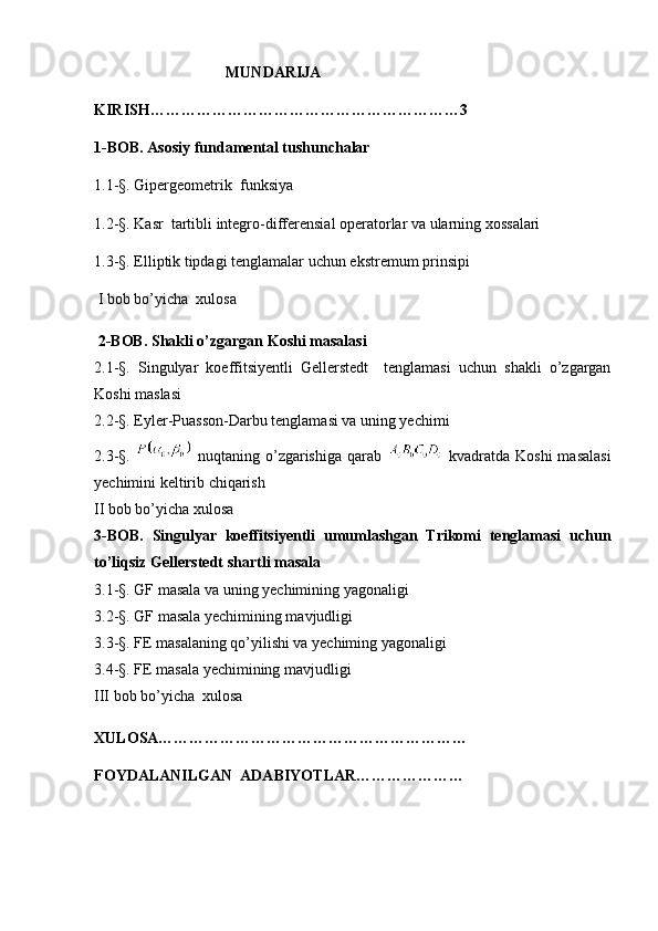 MUNDARIJA
KIRISH……………………………………………………3
1-BOB. Asosiy fundamental tushunchalar
1.1-§. Gipergeometrik  funksiya
1.2-§. Kasr  tartibli integro-differensial operatorlar va ularning xossalari
1.3-§. Elliptik tipdagi tenglamalar uchun ekstremum prinsipi
 I bob bo’yicha  xulosa
 2-BOB. Shakli o’zgargan Koshi masalasi
2.1-§.   Singulyar   koeffitsiyentli   Gellerstedt     tenglamasi   uchun   shakli   o’zgargan
Koshi maslasi
2.2-§. Eyler-Puasson-Darbu tenglamasi va uning yechimi  
2.3-§.     nuqtaning   o’zgarishiga   qarab     kvadratda   Koshi   masalasi
yechimini keltirib chiqarish
II bob bo’yicha xulosa
3-BOB.   Singulyar   koeffitsiyentli   umumlashgan   Trikomi   tenglamasi   uchun
to’liqsiz Gellerstedt shartli masala  
3.1-§. GF masala va uning yechimining yagonaligi
3.2-§. GF masala yechimining mavjudligi
3.3-§. FE masalaning qo’yilishi va yechiming yagonaligi
3.4-§. FE masala yechimining mavjudligi
III bob bo’yicha  xulosa
XULOSA……………………………………………………
FOYDALANILGAN  ADABIYOTLAR…………………