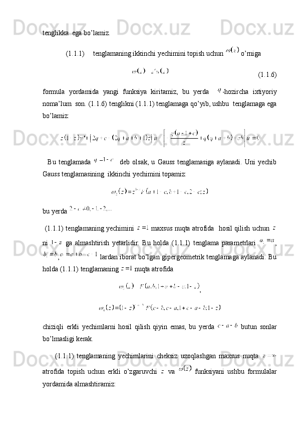tenglikka  ega bo’lamiz. 
(1.1.1) tenglamaning ikkinchi yechimini topish uchun   o’rniga 
                                                                                                      (1.1.6)
formula   yordamida   yangi   funksiya   kiritamiz,   bu   yerda     -hozircha   ixtiyoriy
noma’lum  son. (1.1.6) tenglikni (1.1.1) tenglamaga qo’yib, ushbu  tenglamaga ega
bo’lamiz:
    Bu   tenglamada       deb   olsak,   u   Gauss   tenglamasiga   aylanadi.   Uni   yechib
Gauss tenglamasining  ikkinchi yechimini topamiz:
bu yerda   
  (1.1.1) tenglamaning yechimini     maxsus nuqta atrofida   hosil qilish uchun  
ni     ga   almashtirish   yetarlidir.   Bu   holda   (1.1.1)   tenglama   parametrlari   ,
,  lardan iborat bo’lgan gipergeometrik tenglamaga aylanadi. Bu
holda (1.1.1) tenglamaning   nuqta atrofida 
,
chiziqli   erkli   yechimlarni   hosil   qilish   qiyin   emas,   bu   yerda     butun   sonlar
bo’lmasligi kerak. 
        (1.1.1)   tenglamaning   yechimlarini   cheksiz   uzoqlashgan   maxsus   nuqta  
atrofida   topish   uchun   erkli   o’zgaruvchi     va     funksiyani   ushbu   formulalar
yordamida almashtiramiz: 