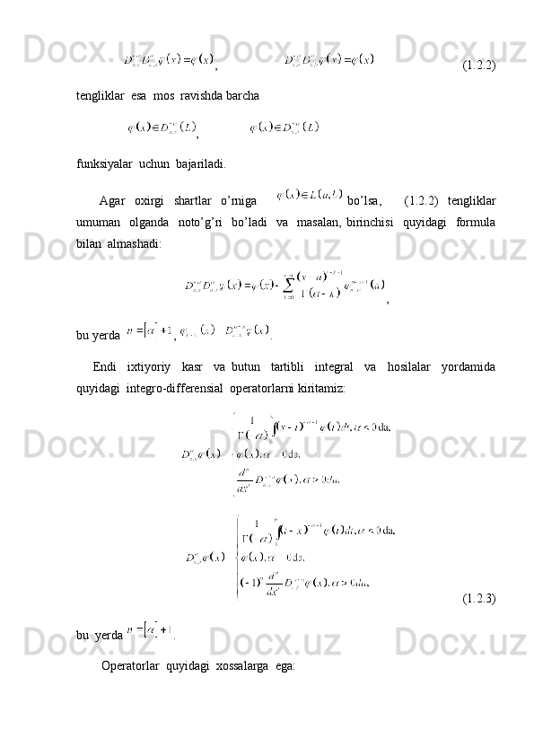        ,                                                  (1.2.2)
tengliklar  esa  mos  ravishda barcha  
                 ,                
funksiyalar  uchun  bajariladi. 
          Agar     oxirgi     shartlar     o’rniga           bo’lsa,           (1.2.2)     tengliklar
umuman    olganda     noto’g’ri     bo’ladi     va     masalan,   birinchisi     quyidagi     formula
bilan  almashadi:
,
bu yerda   ,  . 
      Endi     ixtiyoriy     kasr     va   butun     tartibli     integral     va     hosilalar     yordamida
quyidagi  integro-differensial  operatorlarni kiritamiz:
                     (1.2.3)
bu  yerda  .
        Operatorlar  quyidagi  xossalarga  ega: 