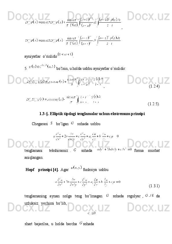 ,
ayniyatlar  o’rinlidir .
5.   bo’lsin, u holda ushbu ayniyatlar o’rinlidir:
,                                            (1.2.4)
                                              (1.2.5).
1.3- §. Elliptik tipdagi tenglamalar uchun ekstremum prinsipi
       Chegarasi      bo’lgan      sohada  ushbu 
                            
tenglamani       tekshiramiz   .       sohada       forma     musbat
aniqlangan.
 Hopf    prinsipi [4].   Agar     funksiya  ushbu 
                                                    (1.3.1)
tenglamaning     aynan     nolga     teng     bo’lmagan         sohada     regulyar   ,     da
uzluksiz   yechimi  bo’lib,   
                                                                
shart  bajarilsa,  u  holda  barcha   sohada   