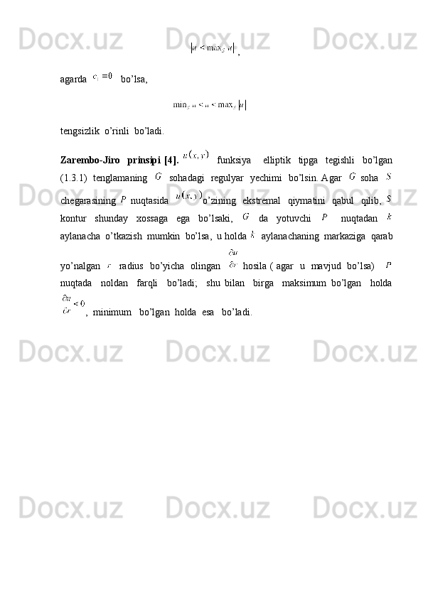                                                       , 
agarda      bo’lsa, 
                                               
tengsizlik  o’rinli  bo’ladi. 
Zarembo-Jiro     prinsipi   [4].       funksiya       elliptik     tipga     tegishli     bo’lgan
(1.3.1)   tenglamaning       sohadagi   regulyar   yechimi   bo’lsin. Agar      soha   
chegarasining     nuqtasida    o’zining   ekstremal   qiymatini   qabul   qilib,  
kontur     shunday     xossaga     ega     bo’lsaki,         da     yotuvchi           nuqtadan    
aylanacha  o’tkazish  mumkin  bo’lsa,  u holda    aylanachaning  markaziga  qarab
yo’nalgan       radius   bo’yicha   olingan      hosila ( agar   u   mavjud   bo’lsa)     
nuqtada     noldan     farqli     bo’ladi;     shu   bilan     birga     maksimum   bo’lgan     holda
,  minimum   bo’lgan  holda  esa   bo’ladi.    