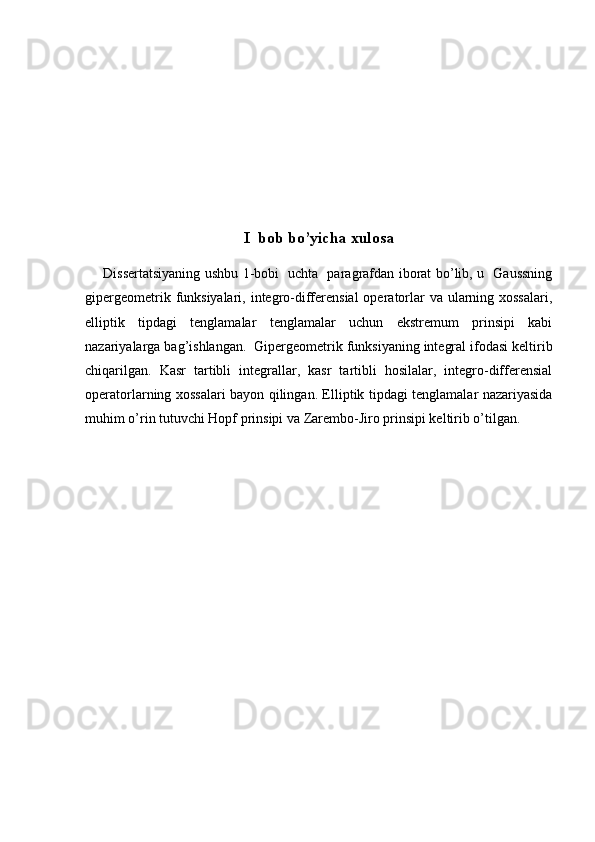 I  bob bo’yicha xulosa
        Dissertatsiyaning ushbu 1-bobi   uchta   paragrafdan iborat bo’lib, u   Gaussning
gipergeometrik funksiyalari, integro-differensial  operatorlar  va ularning xossalari,
elliptik   tipdagi   tenglamalar   tenglamalar   uchun   ekstremum   prinsipi   kabi
nazariyalarga bag’ishlangan.  Gipergeometrik funksiyaning integral ifodasi keltirib
chiqarilgan.   Kasr   tartibli   integrallar,   kasr   tartibli   hosilalar,   integro-differensial
operatorlarning xossalari bayon qilingan. Elliptik tipdagi tenglamalar nazariyasida
muhim o’rin tutuvchi Hopf prinsipi va Zarembo-Jiro prinsipi keltirib o’tilgan.
