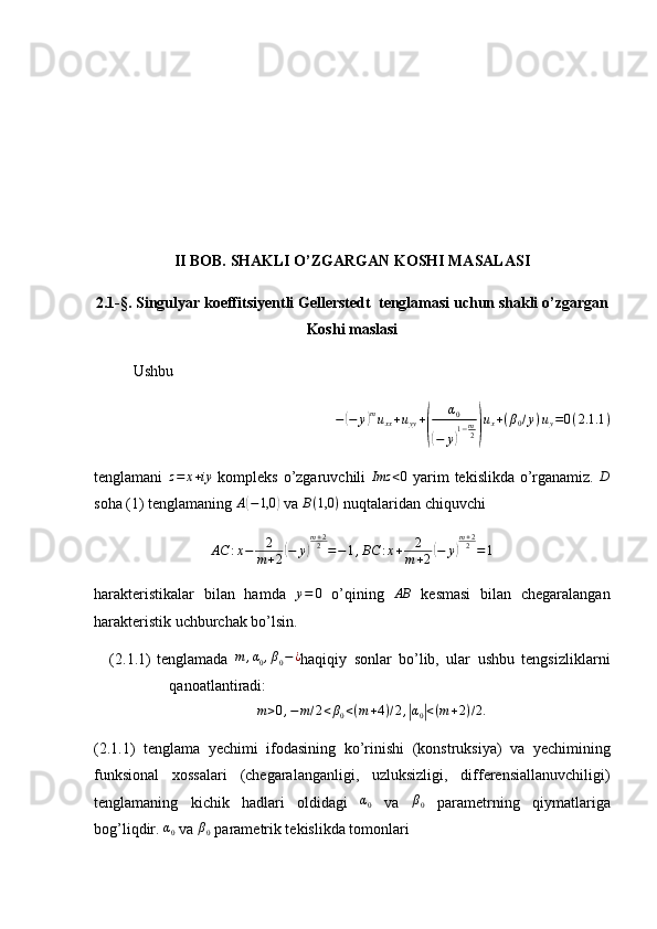 II BOB. SHAKLI O’ZGARGAN KOSHI MASALASI
2.1-§. Singulyar koeffitsiyentli Gellerstedt  tenglamasi uchun shakli o’zgargan
Koshi maslasi
Ushbu −(−	y)muxx+uyy+
(	
α0	
(−	y)1−m2)
ux+(β0/y)uy=0(2.1	.1)
tenglamani  	
z=	x+iy   kompleks o’zgaruvchili  	Imz	<0   yarim tekislikda o’rganamiz.  	D
soha (1) tenglamaning 	
A(−1,0	)  va  B ( 1,0 )
 nuqtalaridan chiquvchi 
AC : x − 2
m + 2
( − y	) m + 2
2
= − 1 , BC : x + 2
m + 2	( − y	) m + 2
2
= 1
harakteristikalar   bilan   hamda  	
y=	0   o’qining  	AB   kesmasi   bilan   chegaralangan
harakteristik uchburchak bo’lsin.
(2.1.1) tenglamada  	
m	,α0,β0−¿ haqiqiy   sonlar   bo’lib,   ular   ushbu   tengsizliklarni
qanoatlantiradi:	
m>0,−m/2<β0<(m+4)/2,|α0|<(m+2)/2.
(2.1.1)   tenglama   yechimi   ifodasining   ko’rinishi   (konstruksiya)   va   yechimining
funksional   xossalari   (chegaralanganligi,   uzluksizligi,   differensiallanuvchiligi)
tenglamaning   kichik   hadlari   oldidagi  	
α0   va  	β0   parametrning   qiymatlariga
bog’liqdir. 	
α0  va  β
0  parametrik tekislikda tomonlari 