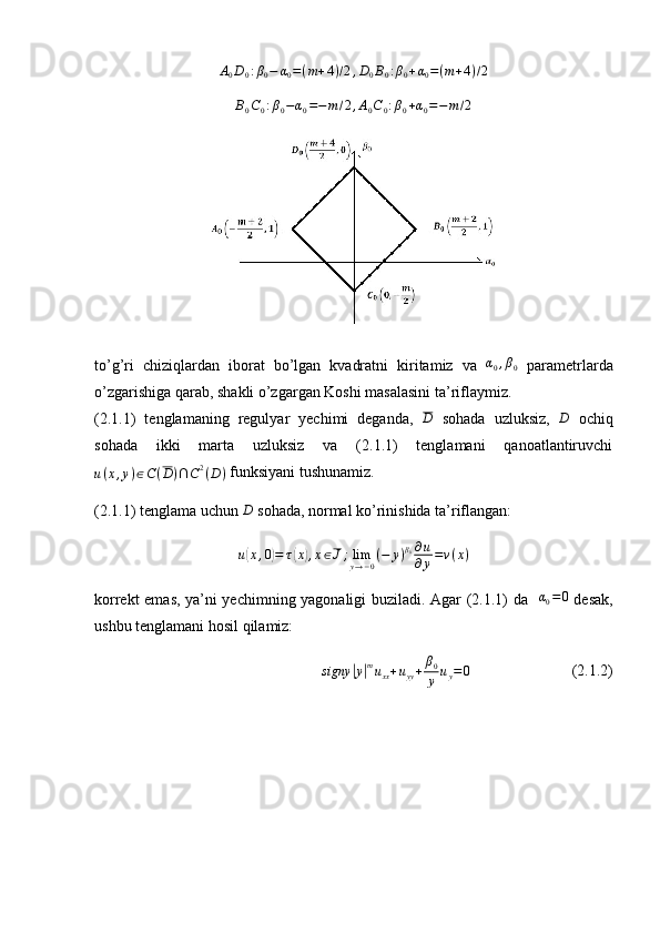 A0D0:β0−	α0=(m+4)/2,D0B0:β0+α0=(m+4)/2	
B0C0:β0−α0=−m/2,A0C0:β0+α0=−m/2to’g’ri   chiziqlardan   iborat   bo’lgan   kvadratni   kiritamiz   va  	
α0,β0   parametrlarda
o’zgarishiga qarab, shakli o’zgargan Koshi masalasini ta’riflaymiz.
(2.1.1)   tenglamaning   regulyar   yechimi   deganda,  	
D   sohada   uzluksiz,   D
  ochiq
sohada   ikki   marta   uzluksiz   va   (2.1.1)   tenglamani   qanoatlantiruvchi
u ( x , y ) ∈ C ( D ) ∩ C 2
( D )  funksiyani tushunamiz.
(2.1.1) tenglama uchun 	
D  sohada, normal ko’rinishida ta’riflangan: 
u(x,0)=	τ(x),x∈J;limy→−0(−	y)β0∂u
∂y=ν(x)
korrekt emas, ya’ni yechimning yagonaligi buziladi. Agar (2.1.1) da   	
α0=0   desak,
ushbu tenglamani hosil qilamiz:
s igny	
| y	| m
u
xx + u
yy + β
0
y u
y = 0                           (2.1.2) 