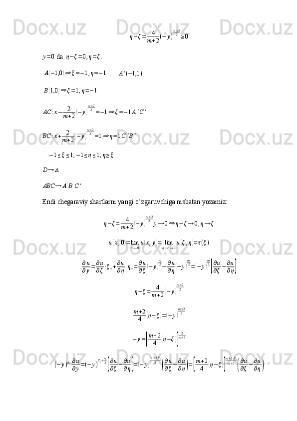 η−ξ=	4
m+2(−	y)
m+22	≥0	
y=	0 da  	η−ξ=	0,η=ξ.
  A	
( − 1,0	) ⇒ ξ = − 1 , η = − 1
        A ' ( − 1,1 )
  B	
( 1,0	) ⇒ ξ = 1 , η = − 1	
AC	:x−	2
m+2(−	y)
m+22=−1⇒	ξ=−1A'C	'
BC : x + 2
m + 2	
( − y	) m + 2
2
= 1 ⇒ η = 1 C ' B '	
∆:−1≤ξ≤1,−1≤η≤1,η≥ξ
D → ∆	
ABC	→	A'B'C'
Endi chegaraviy shartlarni yangi o’zgaruvchiga nisbatan yozamiz:
η − ξ = 4
m + 2	
( − y	) m + 2
2
y → 0 ⇒ η − ξ → 0 , η → ξ	
u(x,0)=	limy→0u(x,y)=	limη−ξ→0u(ξ,η)=τ(ξ)	
∂u
∂y=	∂u
∂ξ·ξy+∂u
∂η·ηy=	∂u
∂ξ(−	y)
m2−	∂u
∂η(−	y)
m2=(−	y)
m2
[
∂u
∂ξ−	∂u
∂η]
η − ξ = 4
m + 2	
( − y	) m + 2
2	
m+2
4	(η−	ξ)=(−	y)
m+22
− y =	
[ m + 2
4	( η − ξ	)] 2
m + 2
( − y ) β
0 ∂ u
∂ y = ( − y ) β
0 + m
2	
[ ∂ u
∂ ξ − ∂ u
∂ η	] =	( − y	) m + 2 β
0
2	( ∂ u
∂ ξ − ∂ u
∂ η	) =	[ m + 2
4	( η − ξ	)] m + 2 β
0
m + 2	( ∂ u
∂ ξ − ∂ u
∂ η	) 