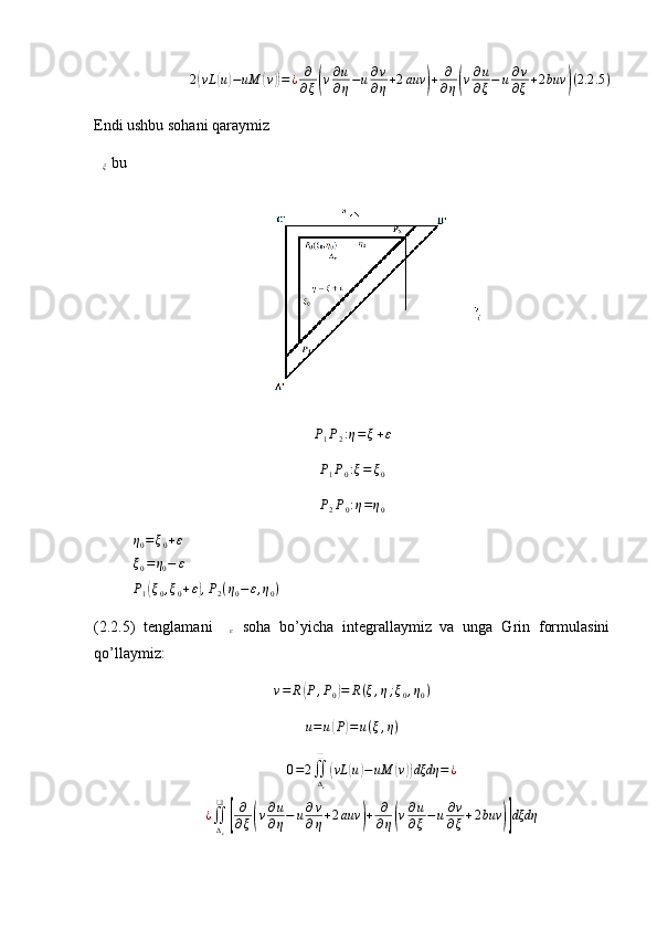 2( vL	( u) − uM	( v	)) = ¿ ∂
∂ ξ	( v ∂ u
∂ η − u ∂ v
∂ η + 2 auv	) + ∂
∂ η	( v ∂ u
∂ ξ − u ∂ v
∂ ξ + 2 buv	) ( 2.2 .5 )
Endi ushbu sohani qaraymiz	
∆ξ
 bu	
P1P2:η=ξ+ε	
P1P0:ξ=	ξ0	
P2P0:η=η0	
η0=ξ0+ε	
ξ0=η0−	ε
P
1	
( ξ
0 , ξ
0 + ε	) , P
2 ( η
0 − ε , η
0 )
(2.2.5)   tenglamani   ∆
ε   soha   bo’yicha   integrallaymiz   va   unga   Grin   formulasini
qo’llaymiz:	
v=	R(P,P0)=	R(ξ,η;ξ0,η0)	
u=u(P)=u(ξ,η)	
0=2∬∆ε
❑	
(vL	(u)−uM	(v))dξdη	=¿	
¿∬
∆ε
❑	
[
∂
∂ξ(v∂u
∂η−	u∂v
∂η+2auv	)+	∂
∂η(v∂u
∂ξ−u∂v
∂ξ+2buv	)]dξdη 
