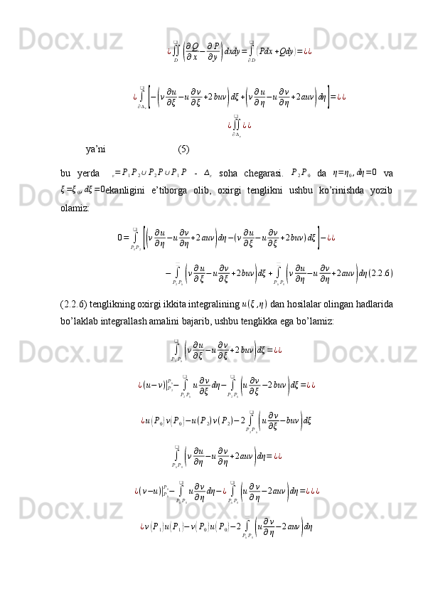 ¿
∬
D❑(
∂ Q
∂ x − ∂ P
∂ y	) dxdy =
∫
∂ D❑	(
Pdx + Qdy	) = ¿ ¿
¿
∫
∂ ∆
ε❑	
[
−	( v ∂ u
∂ ξ − u ∂ v
∂ ξ + 2 buv	) dξ +	( v ∂ u
∂ η − u ∂ v
∂ η + 2 auv	) dη	] = ¿ ¿	
¿∬∂∆ε
❑	
¿¿
ya’ni                             (5)
bu   yerda  	
∆ε=	P1P2∪P2P∪P1P   -   ∆
ε   soha   chegarasi.   P
2 P
0   da   η = η
0 , dη = 0
  va
ξ = ξ
0 , dξ = 0
ekanligini   e’tiborga   olib,   oxirgi   tenglikni   ushbu   ko’rinishda   yozib
olamiz:
0 =
∫
P
1 P
2❑	
[(
v ∂ u
∂ η − u ∂ v
∂ η + 2 auv	) dη − ( v ∂ u
∂ ξ − u ∂ v
∂ ξ + 2 buv ) dξ	] − ¿ ¿	
−	∫P2P0
❑	
(v∂u
∂ξ−	u∂v
∂ξ+2buv	)dξ	+	∫P0P1
❑	
(v∂u
∂η−	u∂v
∂η+2auv	)dη	(2.2	.6)
(2.2.6) tenglikning oxirgi ikkita integralining  u ( ξ , η )
 dan hosilalar olingan hadlarida
bo’laklab integrallash amalini bajarib, ushbu tenglikka ega bo’lamiz:
∫
P
2 P
0❑	
(
v ∂ u
∂ ξ − u ∂ v
∂ ξ + 2 buv	) dξ = ¿ ¿	
¿(u−	v)|P2
P0−	∫P2P0
❑	
u∂v
∂ξdη	−	∫P2P0
❑	
(u∂v
∂ξ−2buv	)dξ	=¿¿	
¿u(P0)v(P0)−u(P2)v(P2)−	2∫P2P0
❑	
(u∂v
∂ξ−buv	)dξ	
∫P0P1
❑	
(v∂u
∂η−	u∂v
∂η+2auv	)dη	=	¿¿	
¿(v−u)|P0
P1−	∫P0P1
❑	
u∂v
∂ηdη	−¿∫P0P1
❑	
(u∂v
∂η−2auv	)dη	=¿¿¿	
¿v(P1)u(P1)−	v(P0)u(P0)−	2∫P0P1
❑	
(u∂v
∂η−2auv	)dη 