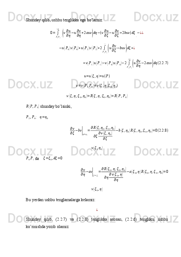Shunday qilib, ushbu tenglikka ega bo’lamiz:
0 =
∫
P
1 P
2❑[(
v ∂ u
∂ η − u ∂ v
∂ η + 2 auv	) dη − ( v ∂ u
∂ ξ − u ∂ v
∂ ξ + 2 buv ) dξ	] − ¿ ¿	
−u(P0)v(P0)+u(P2)v(P2)+2	∫P2P0
❑	
(u∂v
∂ξ−buv	)dξ	+¿
+ v	
( P
1	) u	( P
1	) − v	( P
0	) u	( P
0	) − 2
∫
P
0 P
1❑	(
u ∂ v
∂ η − 2 auv	) dη ( 2.2 .7 )	
u=u(ξ,η)=	u(P)
v = v	
( P , P
0	) = v ( ξ , η ; ξ
0 , η
0 )	
v(ξ,η;ξ0,η0)=	R(ξ,η;ξ0,η0)=	R(P,P0)	
R(P,P0)
 shunday bo’lsinki, 
P
2 , P
0 :    η = η
0
∂ v
∂ ξ − bv	
|
η = η
0 = ∂ R	
( ξ , η
0 ; ξ
0 , η
0	)
∂ ξ ∂ v	
( ξ , η
0	)
∂ ξ − b	( ξ , η
0	) R	( ξ , η
0 ; ξ
0 , η
0	) = 0 ( 2.2 .8 )
v	
( ξ , η
0	)	
P0P1
 da    	ξ=ξ0,dξ	=	0
∂ v
∂ η − av	
|
ξ = ξ
0 = ∂ R	
( ξ
0 , η ; ξ
0 , η
0	)
∂ η ∂ v	
( ξ
0 , η	)
∂ η − a	( ξ
0 , η	) R	( ξ
0 , η ; ξ
0 , η
0	) = 0	
v(ξ0,η)
Bu yerdan ushbu tenglamalarga kelamiz:
¿
Shunday   qilib,   (2.2.7)   va   (2.2.8)   tenglikka   asosan,   (2.2.6)   tenglikni   ushbu
ko’rinishda yozib olamiz: 