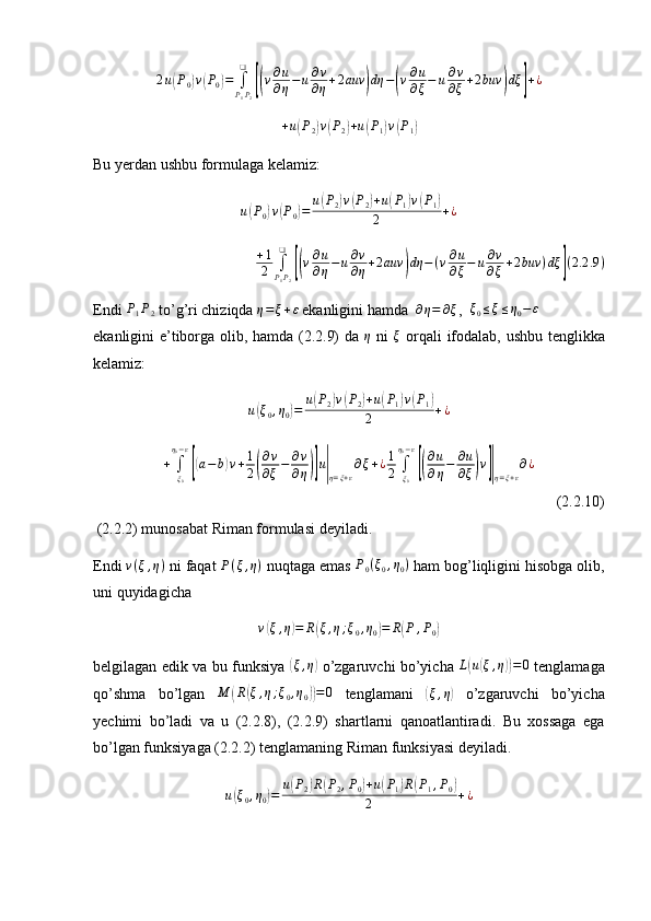 2 u( P
0	) v	( P
0	) =
∫
P
1 P
2❑	[(
v ∂ u
∂ η − u ∂ v
∂ η + 2 auv	) dη −	( v ∂ u
∂ ξ − u ∂ v
∂ ξ + 2 buv	) dξ	] + ¿	
+u(P2)v(P2)+u(P1)v(P1)
Bu yerdan ushbu formulaga kelamiz:
u	
( P
0	) v	( P
0	) = u	( P
2	) v	( P
2	) + u	( P
1	) v	( P
1	)
2 + ¿
+ 1
2 ∫
P
1 P
2❑	
[(
v ∂ u
∂ η − u ∂ v
∂ η + 2 auv	) dη − ( v ∂ u
∂ ξ − u ∂ v
∂ ξ + 2 buv ) dξ	] ( 2.2 .9 )
Endi 	
P1P2  to’g’ri chiziqda 	η=ξ+ε  ekanligini hamda  	∂η=	∂ξ ,  	ξ0≤ξ≤η0−ε
ekanligini e’tiborga olib, hamda (2.2.9) da   η
  ni   ξ
  orqali ifodalab, ushbu tenglikka
kelamiz:
u	
( ξ
0 , η
0	) = u	( P
2	) v	( P
2	) + u	( P
1	) v	( P
1	)
2 + ¿	
+	∫ξ0
η0−ε
[(a−	b)v+1
2(
∂v
∂ξ−	∂v
∂η)]u|η=ξ+ε
∂ξ+¿1
2	∫ξ0
η0−ε
[(
∂u
∂η−	∂u
∂ξ)v]|η=ξ+ε
∂¿
(2.2.10)
 (2.2.2) munosabat Riman formulasi deyiladi. 
Endi  v ( ξ , η )
 ni faqat  P ( ξ , η )
 nuqtaga emas 	
P0(ξ0,η0)  ham bog’liqligini hisobga olib,
uni quyidagicha 	
v(ξ,η)=	R(ξ,η;ξ0,η0)=	R(P	,P0)
belgilagan edik va bu funksiya  	
( ξ , η	)
  o’zgaruvchi bo’yicha   L	( u	( ξ , η	)) = 0
  tenglamaga
qo’shma   bo’lgan   M	
( R	( ξ , η ; ξ
0 , η
0	)) = 0
  tenglamani  	( ξ , η	)
  o’zgaruvchi   bo’yicha
yechimi   bo’ladi   va   u   (2.2.8),   (2.2.9)   shartlarni   qanoatlantiradi.   Bu   xossaga   ega
bo’lgan funksiyaga (2.2.2) tenglamaning Riman funksiyasi deyiladi.
u	
( ξ
0 , η
0	) = u	( P
2	) R	( P
2 , P
0	) + u	( P
1	) R	( P
1 , P
0	)
2 + ¿ 