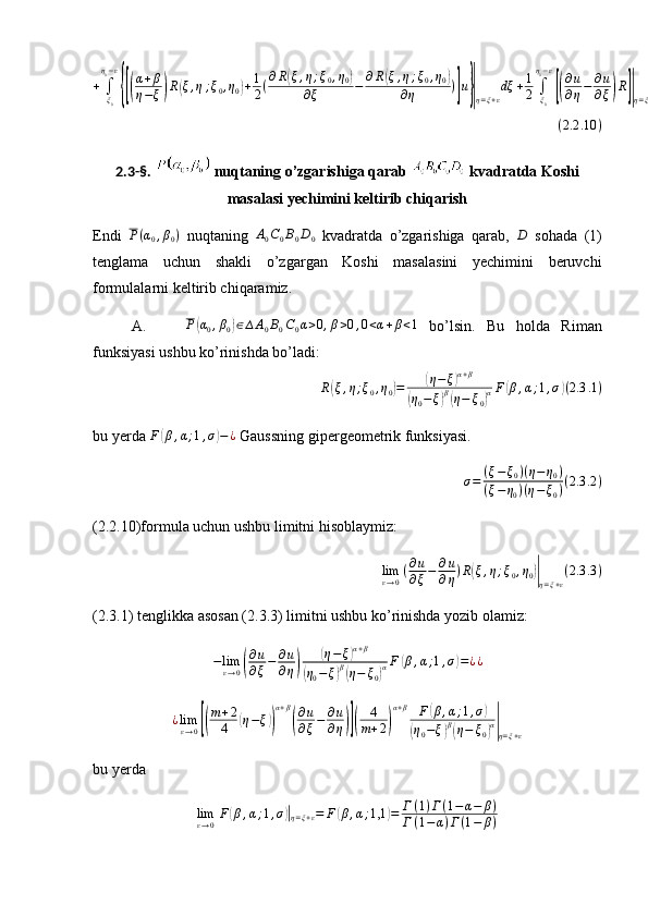 +	∫ξ0
η0−ε
{[(
α+β	
η−ξ)R(ξ,η;ξ0,η0)+1
2(∂R(ξ,η;ξ0,η0)	
∂ξ	−	∂R(ξ,η;ξ0,η0)	
∂η	)]u}|η=ξ+ε
dξ	+1
2	∫ξ0
η0−ε
[(
∂u
∂η−	∂u
∂ξ)R]|η=ξ+ε
dξ   ( 2.2 .10 )
2.3-§.   nuqtaning o’zgarishiga qarab   kvadratda Koshi
masalasi yechimini keltirib chiqarish
Endi  	
P(α0,β0)   nuqtaning  	A0C0B0D0   kvadratda   o’zgarishiga   qarab,  	D   sohada   (1)
tenglama   uchun   shakli   o’zgargan   Koshi   masalasini   yechimini   beruvchi
formulalarni keltirib chiqaramiz.
A.	
P(α0,β0)∈∆A0B0C0α>0,β>0,0<α+β<1   bo’lsin.   Bu   holda   Riman
funksiyasi ushbu ko’rinishda bo’ladi:
R	
( ξ , η ; ξ
0 , η
0	) =	( η − ξ	) α + β	
(
η
0 − ξ	) β(
η − ξ
0	) α F	
( β , α ; 1 , σ	) ( 2.3 .1 )
bu yerda  F	
( β , α ; 1 , σ	) − ¿
 Gaussning gipergeometrik funksiyasi.	
σ=	(ξ−ξ0)(η−	η0)	
(ξ−η0)(η−ξ0)(2.3	.2)
(2.2.10)formula uchun ushbu limitni hisoblaymiz:
lim
ε → 0 ( ∂ u
∂ ξ − ∂ u
∂ η ) R	
( ξ , η ; ξ
0 , η
0	)|
η = ξ + ε ( 2.3 .3 )
(2.3.1) tenglikka asosan (2.3.3) limitni ushbu ko’rinishda yozib olamiz:	
−limε→0(
∂u
∂ξ−	∂u
∂η)	
(η−ξ)α+β	
(η0−ξ)β(η−	ξ0)αF	(β,α;1,σ)=¿¿	
¿limε→0[(
m+2
4	(η−ξ))
α+β
(
∂u
∂ξ−	∂u
∂η)](	
4
m+2)
α+β	F(β,α;1,σ)	
(η0−ξ)β(η−	ξ0)α|η=ξ+ε
bu yerda 	
limε→0F(β,α;1,σ)|η=ξ+ε=	F(β,α;1,1	)=	Г(1)Г(1−	α−	β)	
Г(1−	α)Г(1−	β) 