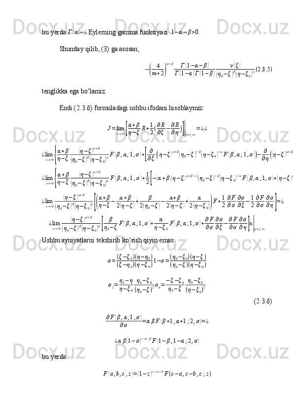 bu yerda  Г( α	) − ¿
 Eylerning gamma funksiyasi  	1−	α−	β>0 .
Shunday qilib, (3) ga asosan,
−	
( 4
m + 2	) α + β
Г	
( 1 − α − β	)
Г	
( 1 − α	) Г	( 1 − β	) ν	
( ξ	)	
(
η
0 − ξ	) β(
η − ξ
0	) α ( 2.3 .5 )
tenglikka ega bo’lamiz.
Endi (2.3.6) formuladagi ushbu ifodani hisoblaymiz:
J = lim
ε → 0	
[ α + β
η − ξ R + 1
2 ( ∂ R
∂ ξ − ∂ R
∂ η )	]|
η = ξ + ε = ¿ ¿
¿ lim
ε → 0	
{ α + β
η − ξ	
( η − ξ	) α + β	
(
η
0 − ξ	) β(
η − ξ
0	) α F	
( β , α ; 1 , σ	) +	[ ∂
∂ ξ	(( η − ξ	) α + β	(
η
0 − ξ	) − β	(
η − ξ
0	) − α
F	( β , α ; 1 , σ	)) − ∂
∂ η	(( η − ξ	) α + β	(
η
0 − ξ	) − β	(
η − ξ
0	) − α
F	( β , α ; 1 , σ	))]} = ¿ ¿	
¿limε→0{
α+β	
η−	ξ	
(η−	ξ)α+β	
(η0−	ξ)β(η−ξ0)αF(β,α;1,σ)+1
2[−(α+β)(η−ξ)α+β−1(η0−	ξ)−β(η−ξ0)−αF(β,α;1,σ)+(η−	ξ)α+ββ(η0−	ξ)−β−1(η−	ξ0)−αF	(β,α;1,σ)+(η−	ξ)α+β(η0−	ξ)−β(η−	ξ0)−α∂F
∂σ	
∂σ
∂ξ−	(α+β)(η−ξ)α+β−1(η0−ξ)−β(η−	ξ0)−αF	(β,α;1,σ)+α(η−ξ)α+β(η0−	ξ)−β(η−ξ0)−α−1F(β,α;1,σ)−(α+β)α+β(η0−ξ)−β(η−	ξ0)−α∂F
∂σ	
∂σ
∂η]}u(ξ,η)|η=ξ+ε
=¿¿	
¿limε→0	
(η−	ξ)α+β	
(η0−	ξ)β(η−	ξ0)α[(
α+β	
η−ξ−	α+β	
2(η−ξ)+	β	
2(η0−	ξ)−	α+β	
2(η−	ξ)+	α	
2(η−	ξ0))F+1
2	
∂F
∂σ	
∂σ
∂ξ−	1
2	
∂F
∂σ	
∂σ
∂η]=¿	
¿limε→0	
(η−	ξ)α+β	
(η0−	ξ)β(η−	ξ0)α[	
β	
η0−	ξF(β,α;1,σ)+	α	
η−ξ0
F(β,α;1,σ)+∂F
∂σ	
∂σ
∂ξ−	∂F
∂σ	
∂σ
∂η]u|η=ξ+ε
Ushbu ayniyatlarni tekshirib ko’rish qiyin emas 
σ = ( ξ − ξ
0 ) ( η − η
0 )
( ξ − η
0 ) ( η − ξ
0 ) 1 − σ = ( η
0 − ξ
0 ) ( η − ξ )
( η
0 − ξ ) ( η − ξ
0 )
σ
ξ = η
0 − η
η − ξ
0 η
0 − ξ
0
( η
0 − ξ ) 2 σ
η = − ξ − ξ
0
η
0 − ξ η
0 − ξ
0
( η − ξ
0 ) 2
(2.3.6)	
∂F(β,α;1,σ)	
∂σ	=αβF	(β+1,α+1;2,σ)=¿
¿ α β	
( 1 − σ	) − α − β
F	( 1 − β , 1 − α ; 2 , σ	)
bu yerda
F	
( a , b , c , z	) =	( 1 − z	) c − a − b
F ( c − a , c − b , c ; z ) 
