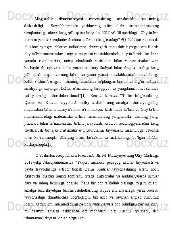 Magistrlik     dissertatsiyasi     mavzusining     asoslanishi     va   uning
dolzarbligi .     Respublikamizda   yoshlarning   bilim   olishi,   mamlakatimizning
rivojlanishiga   ularni   keng   jalb   qilish   bo yicha   2017-yil   20-apreldagi   “Oliy   ta limʻ ʼ
tizimini yanada rivojlantirish chora-tadbirlari to g risidagi” PQ-2909 qarori asosida	
ʻ ʻ
olib borilayotgan ishlar va tadbirlarda, shuningdek rejalashtirilayotgan vazifalarda
oliy ta lim muassasalari ilmiy salohiyatini mustahkamlash, oliy ta limda ilm-fanni	
ʼ ʼ
yanada   rivojlantirish,   uning   akademik   institutlar   bilan   integratsiyalashuvini
kuchaytirish,   iqtidorli   talaba   yoshlarni   ilmiy   faoliyat   bilan   shug ullanishga   keng	
ʻ
jalb   qilish   orqali   ularning   bilim   darajasini   yanada   mustahkamlash   masalalariga
katta   e tibor   berilgan.   “Bizning   vazifamiz-to plangan   tajriba   va   ilg or   xalqaro	
ʼ ʻ ʻ
amaliyotga   suyangan   holda,   o zimizning   taraqqiyot   va   yangilanish   modelimizni	
ʻ
qat iy   amalga   oshirishdan   iborat”[1]   .   Respublikamizda   “Ta lim   to g risida”   gi	
ʼ ʼ ʻ ʻ
Qonun   va   “Kadrlar   tayyorlash   milliy   dasturi”   ning   amalga   oshirilayotganligi
munosabati bilan umumiy o rta va o rta maxsus, kasb-hunar ta limi va Oliy ta lim	
ʻ ʻ ʼ ʼ
muassasalaridagi   matematika   ta limi   mazmunining   yangilanishi,   ularning   yangi	
ʼ
jihozlari   bilan   ta minlanishi,   ta lim   jarayonida   axborot   texnologiyalaridan   keng	
ʼ ʼ
foydalanish   bo lajak   matematik   o qituvchilarini   tayyorlash   mazmuniga   bevosita	
ʻ ʻ
ta sir   ko rsatmoqda.   Ularning   bilim,   ko nikma   va   malakalariga   bo lgan   talablar	
ʼ ʻ ʻ ʻ
kuchaymoqda.[2] 
             O zbekiston Respublikasi Prezidenti Sh. M. Mirziyoyevning Oliy Majlisiga	
ʻ
2018-yilgi   Murojaatnomasida   “Yuqori   malakali   pedagog   kadrlar   tayyorlash   va
qayta   tayyorlashga   e tibor   berish   lozim.   Kadrlar   tayyorlashning   sifati,   erkin	
ʼ
fikrlovchi   shaxsni   kamol   toptirish,   ertaga   sinfxonalar   va   auditoriyalarda   kimlar
dars   va   saboq   berishiga   bog liq.   Yana   bir   bor   ta kidlab   o tishga   to g ri   keladi:	
ʻ ʼ ʻ ʻ ʻ
amalga   oshirilayotgan   barcha   islohotlarning   taqdiri   shu   masalaga,   ya ni   kadrlar	
ʼ
tayyorlashga   chambarchas   bog liqligini   biz   aniq   va   ravshan   anglab   olishimiz	
ʻ
lozim.   O zini   shu   mamlakatning   haqiqiy   vatanparvari   deb   biladigan   har   bir   kishi	
ʻ
bu   dasturni   amalga   oshirishga   o z   mehnatini,   o z   ulushini   qo shadi,   deb	
ʻ ʻ ʻ
ishonaman” deya ta kidlab o tgan edi . 	
ʼ ʻ 