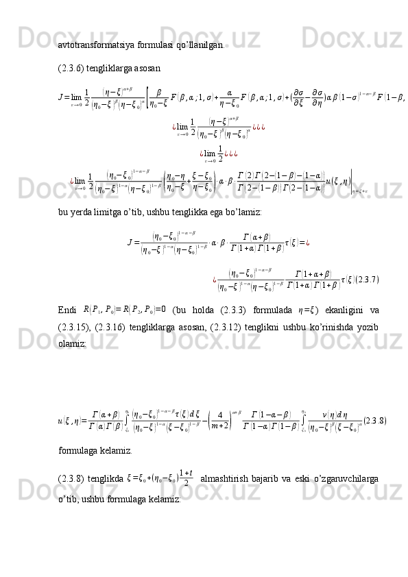avtotransformatsiya formulasi qo’llanilgan.
(2.3.6) tengliklarga asosanJ=	limε→0
1
2	
(η−	ξ)α+β	
(η0−ξ)β(η−	ξ0)α[	
β	
η0−ξF	(β,α;1,σ)+	α	
η−ξ0
F	(β,α;1,σ)+(∂σ
∂ξ−	∂σ
∂η)αβ(1−	σ)1−α−βF	(1−	β,1−α;2,σ)]u|η=ξ+ε
=	¿¿	
¿limε→0
1
2	
(η−ξ)α+β	
(η0−	ξ)β(η−ξ0)α¿¿¿
¿ lim
ε → 0 1
2 ¿ ¿ ¿	
¿limε→0
1
2	
(η0−	ξ0)1−α−β	
(η0−	ξ)1−α(η−ξ0)1−β(
η0−η	
η0−	ξ+ξ−	ξ0	
η−	ξ0)·α·β·Г	(2)Г(2−(1−	β)−(1−α))	
Г(2−	(1−	β))Г(2−(1−α))
u(ξ,η)|η=ξ+ε
bu yerda limitga o’tib, ushbu tenglikka ega bo’lamiz:
J =	
( η
0 − ξ
0	) 1 − α − β	
(
η
0 − ξ	) 1 − α	(
η − ξ
0	) 1 − β · α · β · Г	
( α + β	)
Г	
( 1 + α	) Г	( 1 + β	) τ	( ξ	) = ¿	
¿	(η0−	ξ0)1−α−β	
(η0−ξ)1−α(η−ξ0)1−β	
Г(1+α+β)	
Г(1+α)Г(1+β)τ(ξ)(2.3	.7)
Endi  	
R(P1,P0)=	R(P2,P0)=0   (bu   holda   (2.3.3)   formulada  	η=ξ )   ekanligini   va
(2.3.15),   (2.3.16)   tengliklarga   asosan,   (2.3.12)   tenglikni   ushbu   ko’rinishda   yozib
olamiz:
u	
( ξ , η	) = Г	( α + β	)
Г	
( α	) Г	( β	) ∫
ξ
0η
0	
(
η
0 − ξ
0	) 1 − α − β
τ	( ξ	) d ξ	
(
η
0 − ξ	) 1 − α	(
ξ − ξ
0	) 1 − β −	( 4
m + 2	) α + β
Г	
( 1 − α − β	)
Г	
( 1 − α	) Г	( 1 − β	) ∫
ξ
0η
0
ν	
( η	) d η	
(
η
0 − ξ	) β(
ξ − ξ
0	) α ( 2.3 .8 )
formulaga kelamiz.
(2.3.8)   tenglikda   ξ = ξ
0 + ( η
0 − ξ
0 ) 1 + t
2     almashtirish   bajarib   va   eski   o’zgaruvchilarga
o’tib, ushbu formulaga kelamiz: 