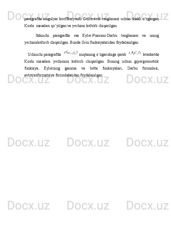 paragrafda singulyar koeffitsiyentli Gellerstedt tenglamasi uchun shakli o’zgargan
Koshi  masalasi qo’yilgan va yechimi keltitib chiqarilgan. 
      Ikkinchi   paragrafda   esa   Eyler-Puasson-Darbu   tenglamasi   va   uning
yechimikeltirib chiqarilgan. Bunda Grin funksiyalaridan foydalanilgan. 
   Uchinchi paragrafda      nuqtaning o’zgarishiga qarab     kvadratda
Koshi   masalasi   yechimini   keltirib   chiqarilgan.   Buning   uchun   gipergeometrik
funksiya,   Eylerning   gamma   va   betta   funksiyalari,   Darbu   formulasi,
avtotrasformatsiya formulalaridan foydalanilgan.