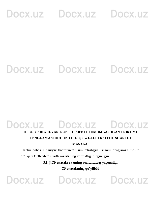 III BOB. SINGULYAR KOEFFITSIENTLI UMUMLASHGAN TRIKOMI
TENGLAMASI UCHUN TO’LIQSIZ GELLERSTEDT SHARTLI
MASALA.
Ushbu   bobda   singulyar   koeffitsientli   umumlashgan   Trikomi   tenglamasi   uchun
to’liqsiz Gellerstedt shartli masalaning korrektligi o’rganilgan.
3.1-§.GF masala va uning yechimining yagonaligi
GF masalaning qo’yilishi 