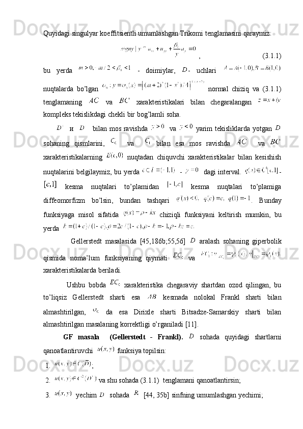 Quyidagi singulyar koeffitsientli umumlashgan Trikomi tenglamasini qaraymiz:  
                                   ,                                   (3.1.1)
bu   yerda     -   doimiylar,   -   uchlari  
nuqtalarda   bo’lgan     normal   chiziq   va   (3.1.1)
tenglamaning     va     xarakteristikalari   bilan   chegaralangan  
kompleks   tekislikdagi chekli   bir   bog ’ lamli soha .
             и        bilan   mos   ravishda       va     yarim  tekisliklarda yotgan  
sohaning   qismlarini ,       va       bilan   esa   mos   ravishda       va  
xarakteristikalarning     nuqtadan   chiquvchi   xarakteristikalar   bilan   kesishish
nuqtalarini belgilaymiz ,   bu yerda      -       dagi interval .   -
  kesma   nuqtalari   to ’ plamidan     kesma   nuqtalari   to’plamiga
diffeomorfizm   bo’lsin ,   bundan   tashqari   .   Bunday
funksiyaga   misol   sifatida     chiziqli   funksiyani   keltirish   mumkin ,   bu
yerda   
                Gellerstedt   masalasida   [45,186 b ;55,56]     aralash   sohaning   giperbolik
qismida   noma’lum   funksiyaning   qiymati     va  
xarakteristikalarda beriladi.
              Ushbu   bobda     xarakteristika   chegaraviy   shartdan   ozod   qilingan,   bu
to’liqsiz   Gellerstedt   sharti   esa     kesmada   nolokal   Frankl   sharti   bilan
almashtirilgan,     da   esa   Dirixle   sharti   Bitsadze-Samarskiy   sharti   bilan
almashtirilgan masalaning korrektligi o’rganiladi  [11].
        GF   masala     ( Gellerstedt   -   Frankl ).     sohada   quyidagi   shartlarni
qanoatlantiruvchi     funksiya topilsin :
 1.   ;
 2.     va shu sohada  (3.1.1)   tenglamani qanoatlantirsin ;
 3.      yechim   sohada      [44, 35 b ]  sinfning umumlashgan yechimi; 