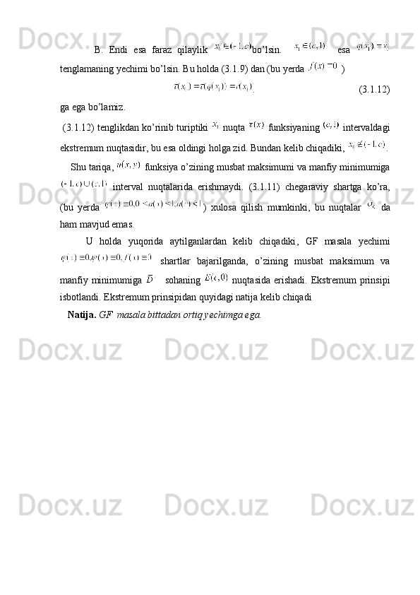 B .   Endi   esa   faraz   qilaylik   bo’lsin.         esa  
tenglamaning yechimi bo’lsin .  Bu holda  (3. 1 . 9 )  dan  ( bu yerda    ) 
                                         .                                          (3. 1 . 12 )
ga ega bo’lamiz.
 (3. 1 . 12 )  tenglikdan ko’rinib turiptiki     nuqta     funksiyaning    intervaldagi
ekstremum nuqtasidir ,  bu esa oldingi holga zid .  Bundan kelib chiqadiki ,  .
     Shu tariqa,    funksiya o’zining musbat maksimumi va manfiy minimumiga
  interval   nuqtalarida   erishmaydi .   (3. 1 . 11 )   chegaraviy   shartga   ko ’ ra ,
( bu   yerda   )   xulosa   qilish   mumkinki ,   bu   nuqtalar     da
ham mavjud emas.
        U   holda   yuqorida   aytilganlardan   kelib   chiqadiki ,   GF   masala   yechimi
  shartlar   bajarilganda,   o’zining   musbat   maksimum   va
manfiy minimumiga       sohaning     nuqtasida erishadi.   Ekstremum prinsipi
isbotlandi .  Ekstremum prinsipidan quyidagi natija kelib chiqadi
    Natija .   GF    masala bittadan ortiq yechimga ega .
