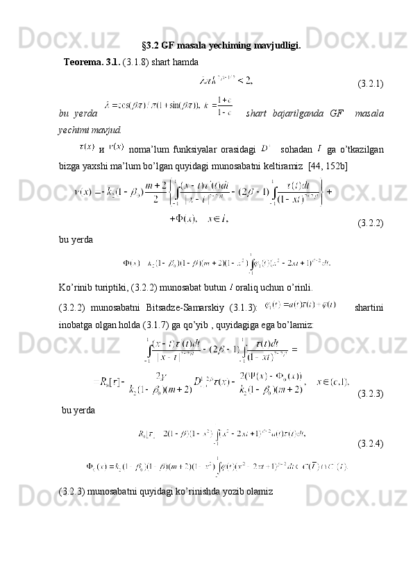 §3. 2  GF  masala yechiming mavjudligi .
   Teorema . 3.1.  (3. 1 . 8 )  shart hamda
                                                                                              (3. 2 .1) 
bu   yerda       shart   bajarilganda   GF     masala
yechimi mavjud .
            и     noma ’ lum   funksiyalar   orasidagi       sohadan     ga   o’tkazilgan
bizga yaxshi   ma ’ lum   bo ’ lgan   quyidagi munosabatni keltiramiz     [44, 152 b ] 
                  
                                                     (3. 2 .2)
bu yerda   
                          
Ko’rinib turiptiki,  (3. 2 .2)  munosabat butun  oraliq uchun o’rinli .
(3. 2 .2)   munosabatni   Bitsadze-Samarskiy   (3.1.3):         shartini
inobatga olgan holda  (3.1.7)   ga   qo ’ yib   ,  quyidagiga ega bo’lamiz:
                                      
   (3. 2 .3)                                   
  bu yerda  
                                                  (3. 2 .4)
             
(3. 2 .3)  munosabatni quyidagi ko’rinishda yozib olamiz  
