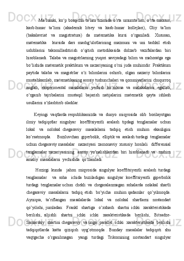                 Ma lumki,  ko p  bosqichli   ta lim   tizimida   o rta  umumta lim,  o rta   maxsus,ʼ ʻ ʼ ʻ ʼ ʻ
kasb-hunar   ta limi   (akademik   litsey   va   kasb-hunar   kollejlari),   Oliy   ta lim	
ʼ ʼ
(bakalavriat   va   magistratura)   da   matematika   kursi   o rganiladi.   Xususan,	
ʻ
matematika     kursida   dars   mashg ulotlarining   mazmuni   va   uni   tashkil   etish	
ʻ
uslublarini   takomillashtirish   o qitish   metodikasida   dolzarb   vazifalardan   biri	
ʻ
hisoblanadi.   Talaba   va   magistrlarning   yuqori   saviyadagi   bilim   va   mahoratga   ega
bo lishida   matematik   praktikum   va   nazariyaning   o rni   juda   muhimdir.   Praktikum	
ʻ ʻ
paytida   talaba   va   magistrlar   o z   bilimlarini   oshirib,   olgan   nazariy   bilimlarini	
ʻ
mustahkamlab, matematikaning asosiy tushunchalari va qonuniyatlarini chuqurroq
anglab,   eksperimental   masalalarni   yechish   ko nikma   va   malakalarini   egallab,	
ʻ
o rganib   tajribalarini   mustaqil   bajarish   natijalarini   matematik   qayta   ishlash	
ʻ
usullarini o zlashtirib oladilar. 	
ʻ
         Keyingi  vaqtlarda respublikamizda  va  dunyo  miqyosida  olib  borilayotgan
ilmiy   tadqiqotlar   singulyar     koeffitsiyentli   aralash   tipdagi   tenglamalar   uchun
lokal     va     nolokal   chegaraviy     masalalarni     tadqiq     etish     muhim     ekanligini
ko’rsatmoqda.     Buziluvchan  giperbolik,  elliptik va  aralash turdagi  tenglamalar
uchun chegaraviy masalalar   nazariyasi  zamonaviy  xususiy  hosilali   differensial
tenglamalar  nazariyasining   asosiy  yo’nalishlaridan  biri  hisoblanadi  va   muhim
amaliy  masalalarni  yechishda  qo’llaniladi.   
        Hozirgi  kunda    jahon  miqyosida  singulyar  koeffitsiyentli  aralash  turdagi
tenglamalar       va   soha     ichida   buziladigan   singulyar   koeffitsiyentli   giperbolik
turdagi  tenglamalar uchun  chekli  va  chegaralanmagan  sohalarda  nolakal  shartli
chegaraviy     masalalarni     tadqiq   etish     bo’yicha     muhim   qadamlar     qo’yilmoqda.
Ayniqsa,     ta’riflangan     masalalarda     lokal     va     nolokal     shartlarni     nostandart
qo’yilishi,   jumladan:     Frankl     shartiga     o’xshash     shartni   ichki     xarakteristikada
berilishi,   siljishli     shartni     ichki     ichki     xarakteristikada     berilishi,     Bitsadze-
Samarskiy   shartini chegaraviy   va unga  parallel  ichki  xarakteristikada  berilishi
tadqiqotlarda     katta     qiziqish     uyg’otmoqda   .   Bunday     masalalar     tadqiqoti     shu
vaqtgacha     o’rganilmagan       yangi     turdagi     Trikomining     nostandart     singulyar 