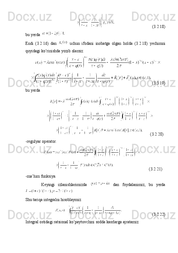                                                                                 (3.2.18)
bu yerda    
Endi   (3.2.16)   dan     uchun   ifodani   inobatga   olgan   holda   (3.2.18)   yechimni
quyidagi ko’rinishda yozib olamiz: 
           
       (3.3.19) 
bu yerda  
                          
                    
                                      (3.2.20)
-regulyar operator.
                    
                                                              (3.2.21)
-ma’lum funksiya.
          Keyingi   izlanishlarimizda     dan   foydalanimiz,   bu   yerda
  
Shu tariqa integralni hisoblaymiz
                                                       (3.2.22)
Integral ostidagi ratsional ko’paytuvchini sodda kasrlarga ajratamiz  