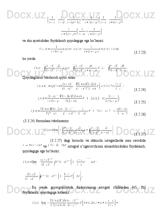                                       
                                         
va shu ajratishdan foydalanib quyidagiga ega bo’lamiz 
                                  (3.2.23)
bu yerda 
               
Quyidagilarni tekshirish qiyin emas 
                        (3.2.24)
                          (3.2.25)
            (3.2.26)   
 (3.3.24) formulani tekshiramiz
                .                      (3.2.27)
        (3.2.27)   dagi   birinchi   va   ikkinchi   integrallarda   mos   ravishda
  va     integral o’zgaruvchisini almashtirishdan foydalanib,
quyidagiga ega bo’lamiz:
 
Bu   yerda   gipergeometrik   funksiyaning   integral   ifodasidan   [45,   8b]
foydalanib, quyidagiga kelamiz 
              